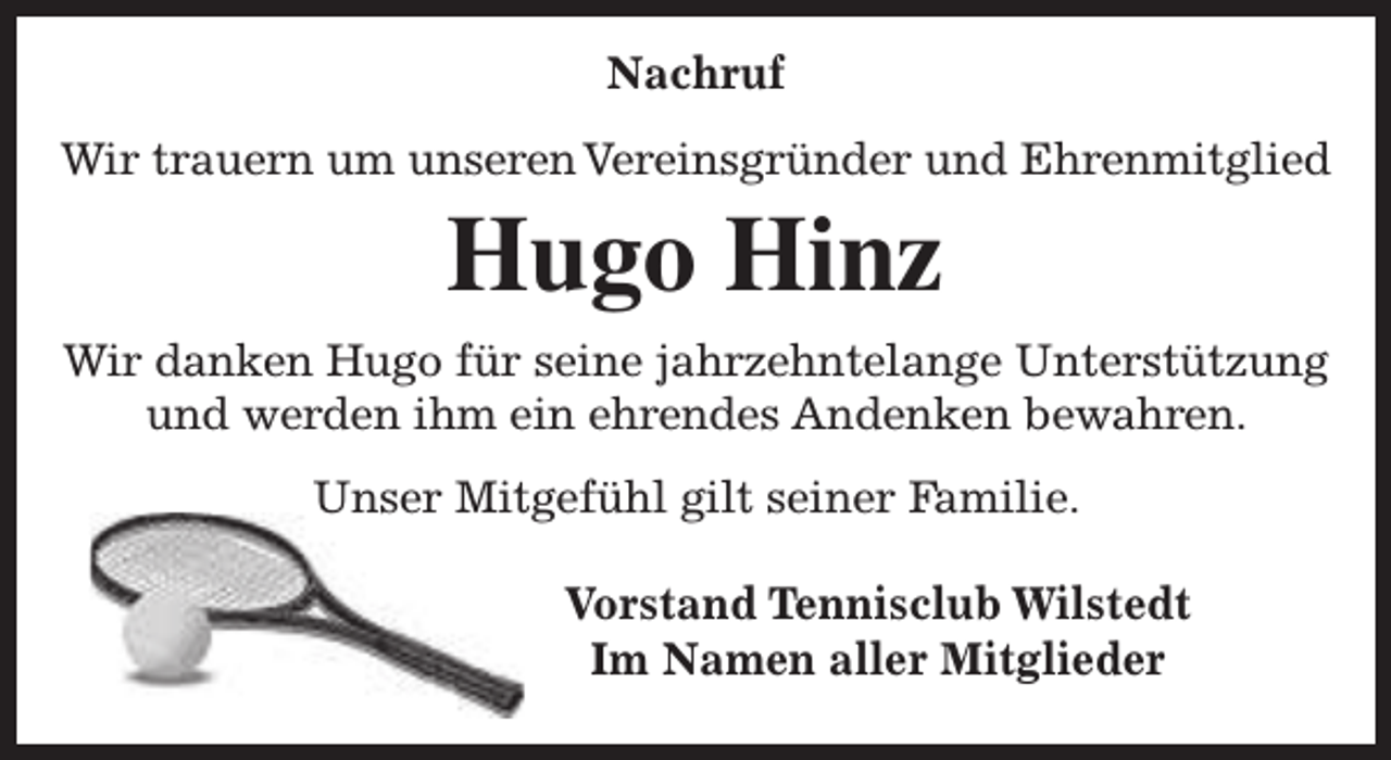 <p>Nachruf<br />Wir trauern um unseren Vereinsgründer und Ehrenmitglied</p><p>Hugo Hinz<br />Wir danken Hugo für seine jahrzehntelange Unterstützung<br />und werden ihm ein ehrendes Andenken bewahren.<br />Unser Mitgefühl gilt seiner Familie.<br />Vorstand Tennisclub Wilstedt<br />Im Namen aller Mitglieder</p>