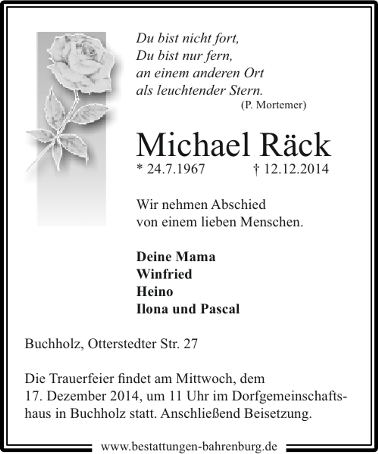 <p>Du bist nicht fort,<br />Du bist nur fern,<br />an einem anderen Ort<br />als leuchtender Stern.</p><p>(P. Mortemer)</p><p>Michael Räck<br />* 24.7.1967</p><p>† 12.12.2014</p><p>Wir nehmen Abschied<br />von einem lieben Menschen.<br />Deine Mama<br />Winfried<br />Heino<br />Ilona und Pascal<br />Buchholz, Otterstedter Str. 27<br />Die Trauerfeier ﬁndet am Mittwoch, dem<br />17. Dezember 2014, um 11 Uhr im Dorfgemeinschaftshaus in Buchholz statt. Anschließend Beisetzung.<br />www.bestattungen-bahrenburg.de</p>