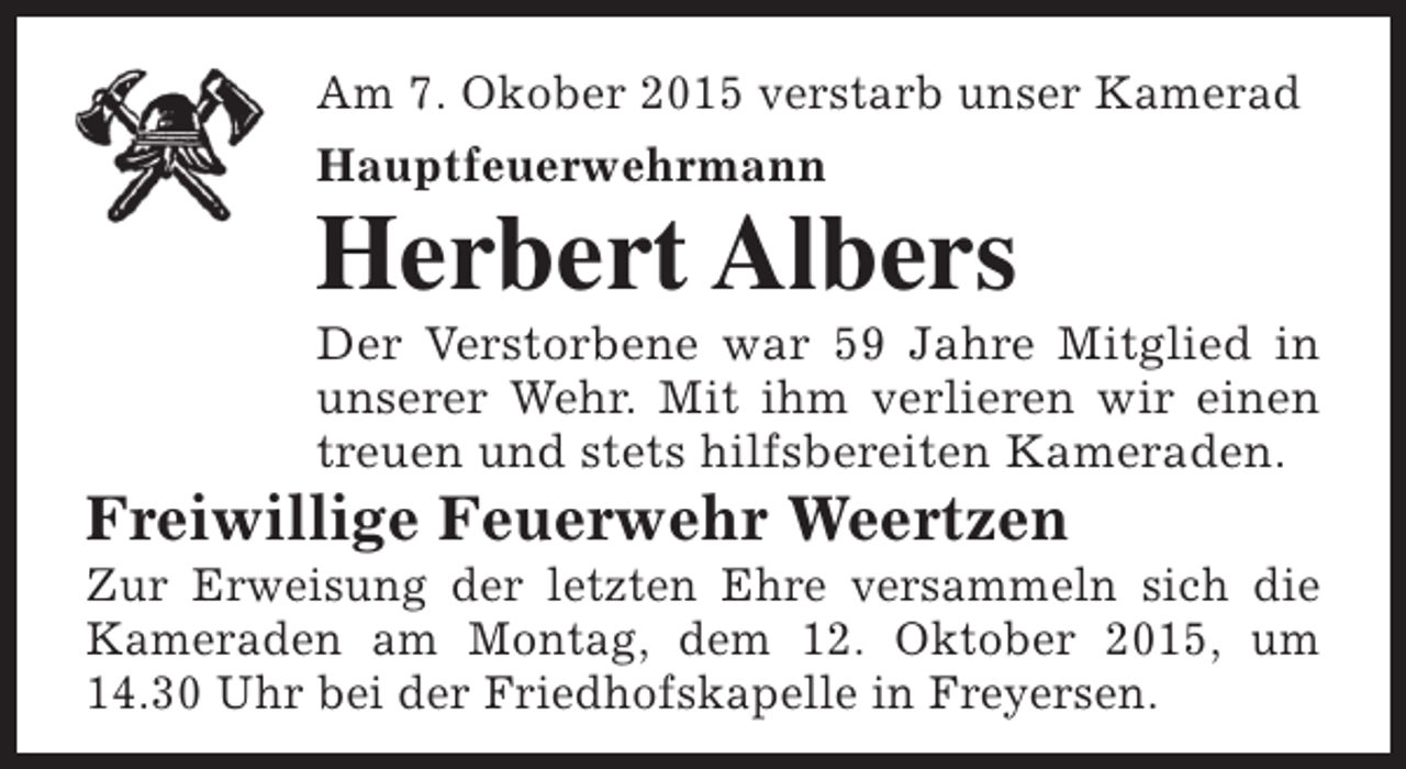 <p>Am 7. Okober 2015 verstarb unser Kamerad<br />Hauptfeuerwehrmann</p><p>Herbert Albers</p><p>Der Verstorbene war 59 Jahre Mitglied in<br />unserer Wehr. Mit ihm verlieren wir einen<br />treuen und stets hilfsbereiten Kameraden.</p><p>Freiwillige Feuerwehr Weertzen</p><p>Zur Erweisung der letzten Ehre versammeln sich die<br />Kameraden am Montag, dem 12. Oktober 2015, um<br />14.30 Uhr bei der Friedhofskapelle in Freyersen.</p>