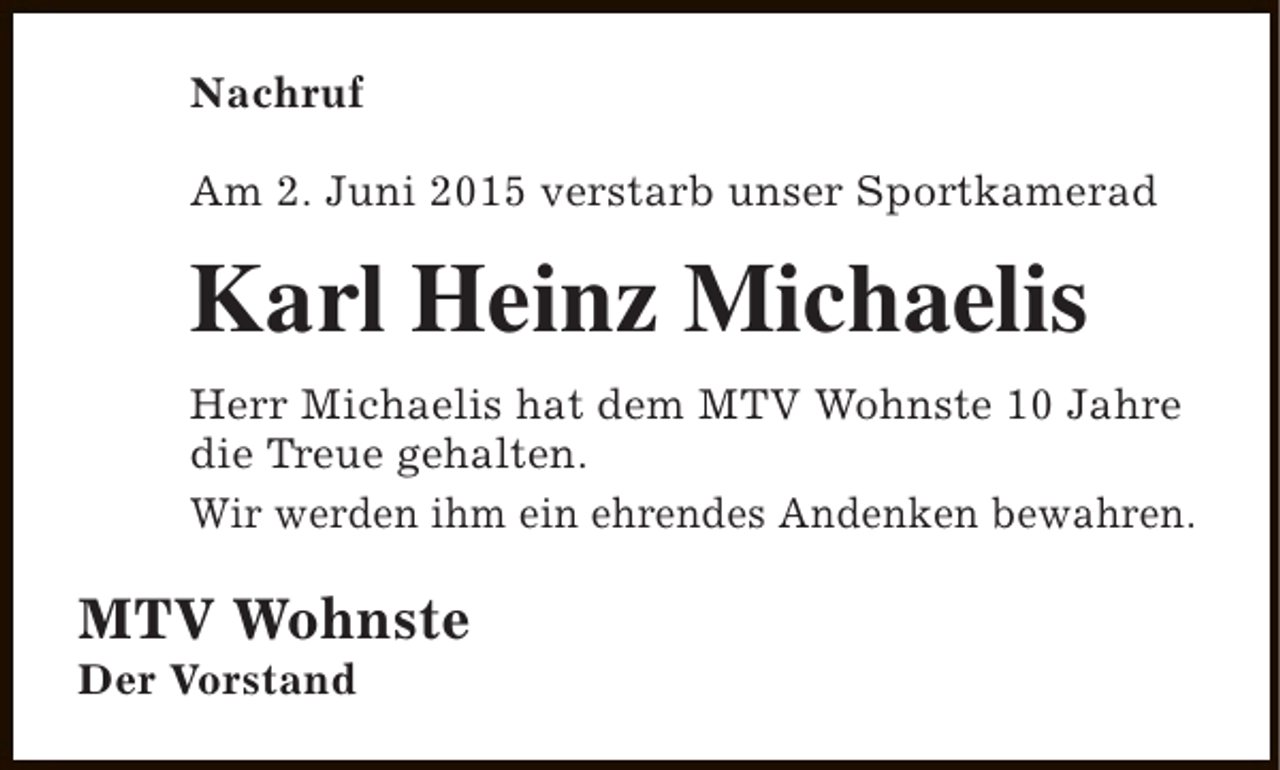 <p>Nachruf<br />Am 2. Juni 2015 verstarb unser Sportkamerad</p><p>Karl Heinz Michaelis<br />Herr Michaelis hat dem MTV Wohnste 10 Jahre<br />die Treue gehalten.<br />Wir werden ihm ein ehrendes Andenken bewahren.</p><p>MTV Wohnste<br />Der Vorstand</p>