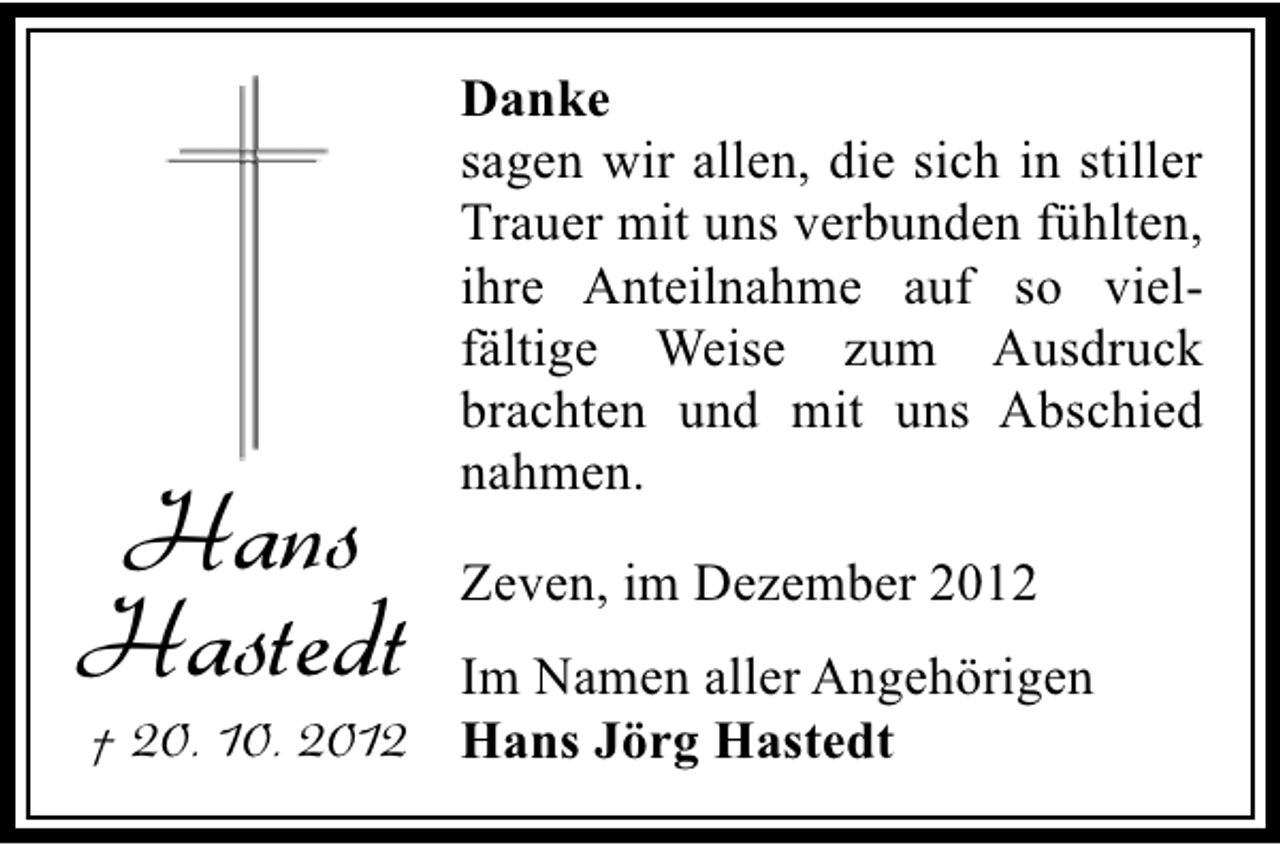 <p>Hans<br />Hastedt</p><p>Danke<br />sagen wir allen, die sich in stiller<br />Trauer mit uns verbunden fühlten,<br />ihre Anteilnahme auf so vielfältige Weise zum Ausdruck<br />brachten und mit uns Abschied<br />nahmen.<br />Zeven, im Dezember 2012</p><p>Im Namen aller Angehörigen<br />† 20. 10. 2012 Hans Jörg Hastedt</p>
