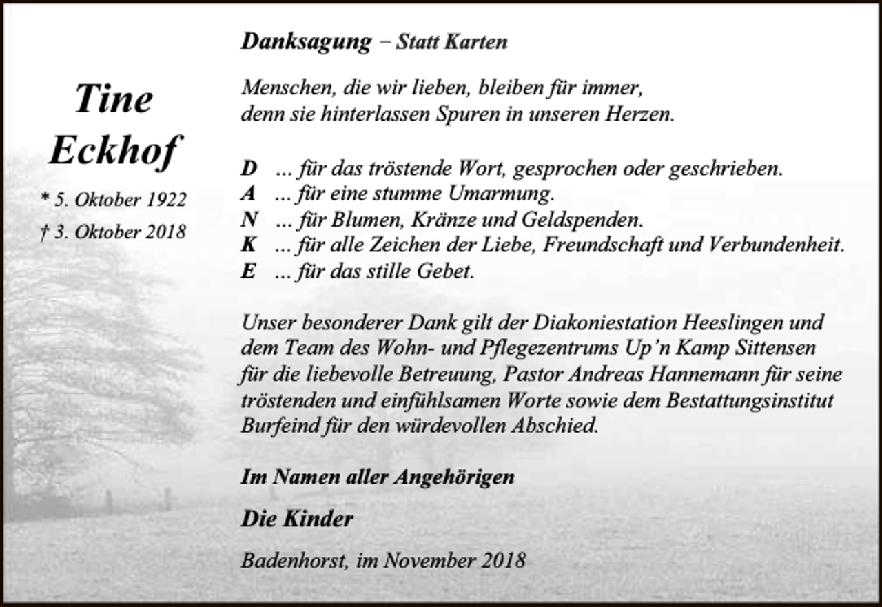 <p>Danksagung – Statt Karten</p><p>Tine<br />Eckhof<br />* 5. Oktober 1922<br />† 3. Oktober 2018</p><p>Menschen, die wir lieben, bleiben für immer,<br />denn sie hinterlassen Spuren in unseren Herzen.<br />D<br />A<br />N<br />K<br />E</p><p>… für das tröstende Wort, gesprochen oder geschrieben.<br />… für eine stumme Umarmung.<br />… für Blumen, Kränze und Geldspenden.<br />… für alle Zeichen der Liebe, Freundschaft und Verbundenheit.<br />… für das stille Gebet.</p><p>Unser besonderer Dank gilt der Diakoniestation Heeslingen und<br />dem Team des Wohn- und Pflegezentrums Up’n Kamp Sittensen<br />für die liebevolle Betreuung, Pastor Andreas Hannemann für seine<br />tröstenden und einfühlsamen Worte sowie dem Bestattungsinstitut<br />Burfeind für den würdevollen Abschied.<br />Im Namen aller Angehörigen</p><p>Die Kinder<br />Badenhorst, im November 2018</p>