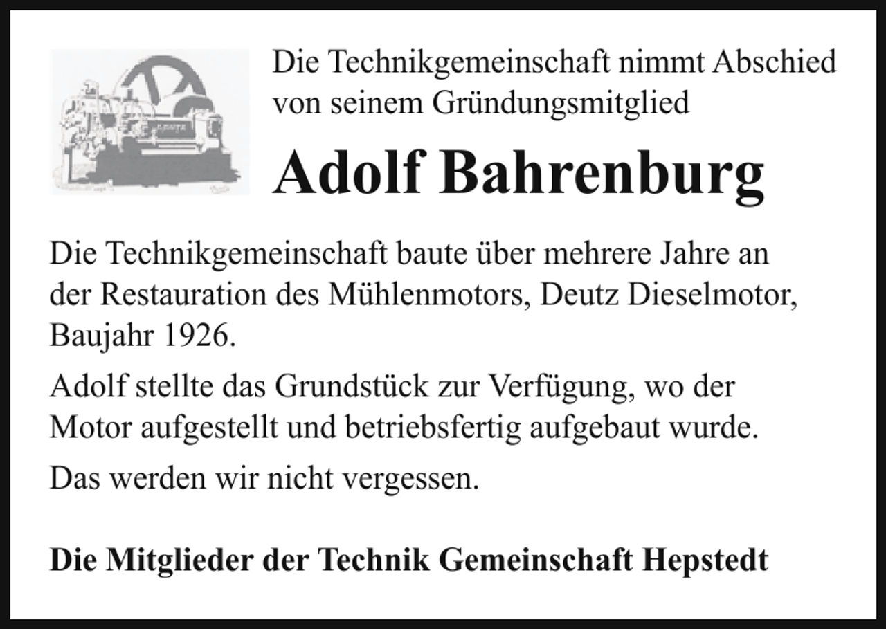 <p>Die Technikgemeinschaft nimmt Abschied<br />von seinem Gründungsmitglied</p><p>Adolf Bahrenburg<br />Die Technikgemeinschaft baute über mehrere Jahre an<br />der Restauration des Mühlenmotors, Deutz Dieselmotor,<br />Baujahr 1926.<br />Adolf stellte das Grundstück zur Verfügung, wo der<br />Motor aufgestellt und betriebsfertig aufgebaut wurde.<br />Das werden wir nicht vergessen.<br />Die Mitglieder der Technik Gemeinschaft Hepstedt</p>