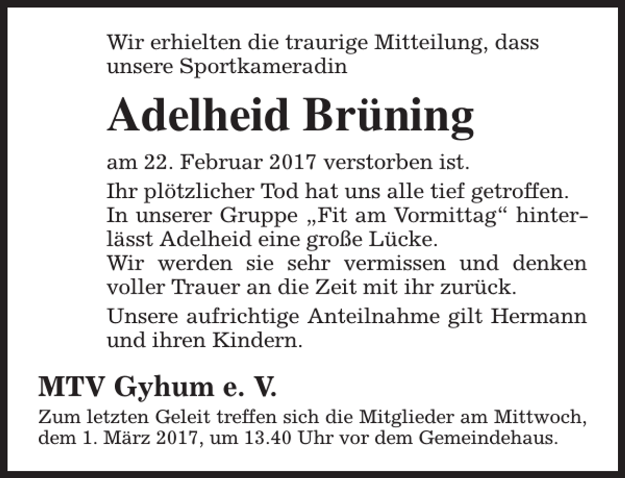 <p>Wir erhielten die traurige Mitteilung, dass<br />unsere Sportkameradin</p><p>Adelheid Brüning<br />am 22. Februar 2017 verstorben ist.<br />Ihr plötzlicher Tod hat uns alle tief getroffen.<br />In unserer Gruppe „Fit am Vormittag“ hinterlässt Adelheid eine große Lücke.<br />Wir werden sie sehr vermissen und denken<br />voller Trauer an die Zeit mit ihr zurück.<br />Unsere aufrichtige Anteilnahme gilt Hermann<br />und ihren Kindern.</p><p>MTV Gyhum e. V.</p><p>Zum letzten Geleit treffen sich die Mitglieder am Mittwoch,<br />dem 1. März 2017, um 13.40 Uhr vor dem Gemeindehaus.</p>
