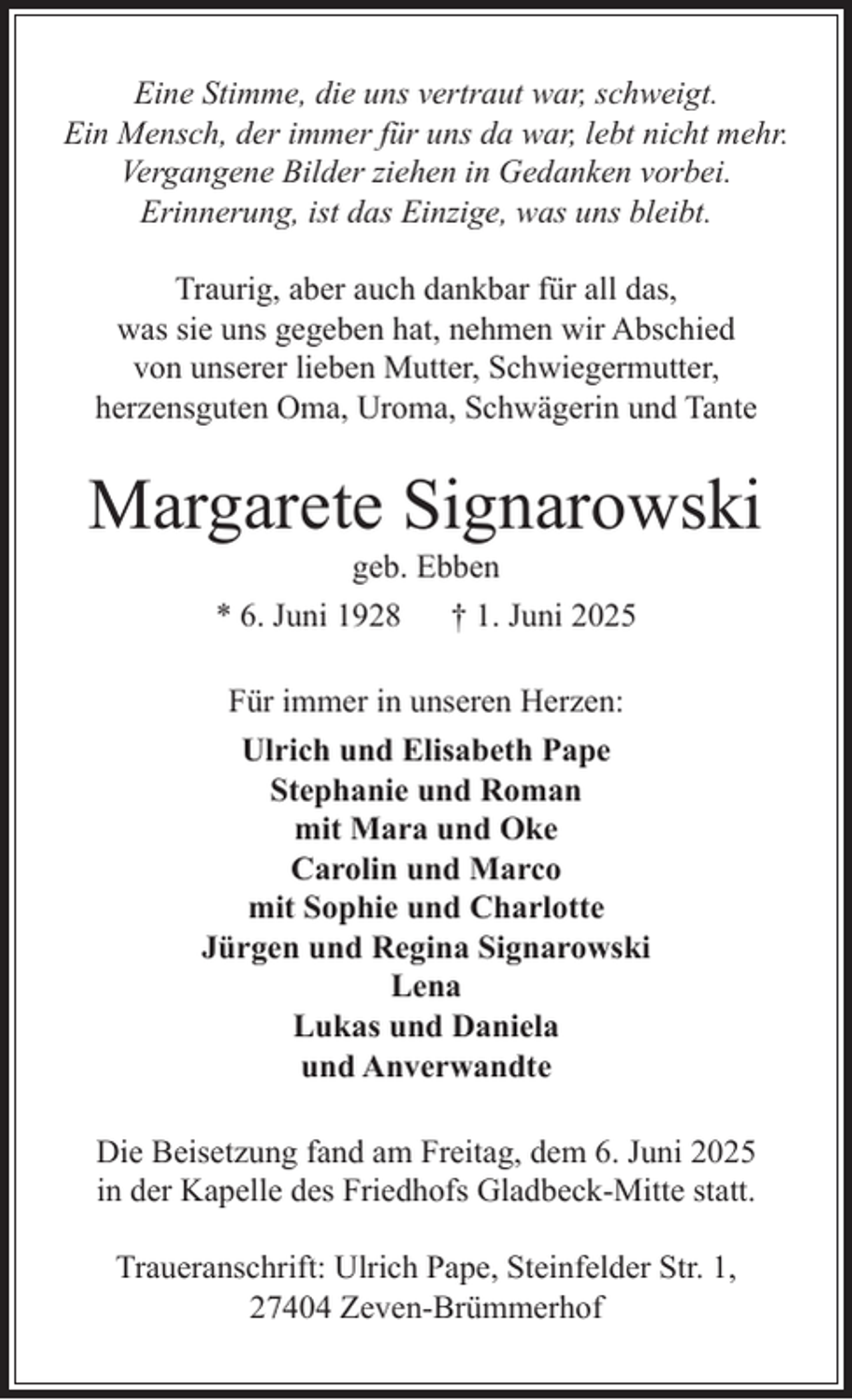 <p>Eine Stimme, die uns vertraut war, schweigt.<br />Ein Mensch, der immer für uns da war, lebt nicht mehr.<br />Vergangene Bilder ziehen in Gedanken vorbei.<br />Erinnerung, ist das Einzige, was uns bleibt.<br />Traurig, aber auch dankbar für all das,<br />was sie uns gegeben hat, nehmen wir Abschied<br />von unserer lieben Mutter, Schwiegermutter,<br />herzensguten Oma, Uroma, Schwägerin und Tante</p><p>Margarete Signarowski<br />geb. Ebben<br />* 6. Juni 1928<br />† 1. Juni 2025</p><p>Für immer in unseren Herzen:<br />Ulrich und Elisabeth Pape<br />Stephanie und Roman<br />mit Mara und Oke<br />Carolin und Marco<br />mit Sophie und Charlotte<br />Jürgen und Regina Signarowski<br />Lena<br />Lukas und Daniela<br />und Anverwandte<br />Die Beisetzung fand am Freitag, dem 6. Juni 2025<br />in der Kapelle des Friedhofs Gladbeck-Mitte statt.<br />Traueranschrift: Ulrich Pape, Steinfelder Str. 1,<br />27404 Zeven-Brümmerhof</p>