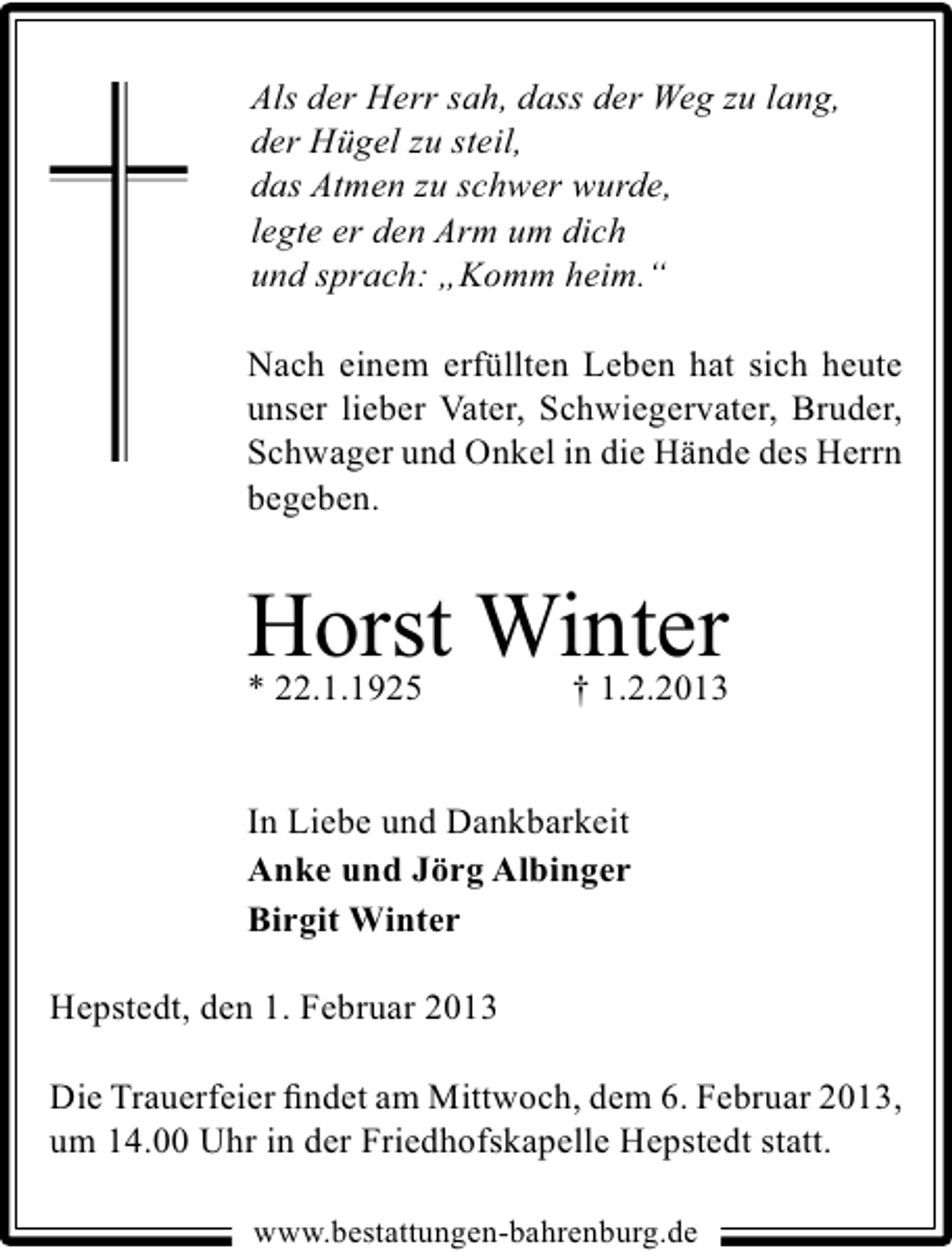 <p>Als der Herr sah, dass der Weg zu lang,<br />der Hügel zu steil,<br />das Atmen zu schwer wurde,<br />legte er den Arm um dich<br />und sprach: „Komm heim.“<br />Nach einem erfüllten Leben hat sich heute<br />unser lieber Vater, Schwiegervater, Bruder,<br />Schwager und Onkel in die Hände des Herrn<br />begeben.</p><p>Horst Winter</p><p>* 22.1.1925</p><p>† 1.2.2013</p><p>In Liebe und Dankbarkeit<br />Anke und Jörg Albinger<br />Birgit Winter<br />Hepstedt, den 1. Februar 2013<br />Die Trauerfeier ﬁndet am Mittwoch, dem 6. Februar 2013,<br />um 14.00 Uhr in der Friedhofskapelle Hepstedt statt.<br />www.bestattungen-bahrenburg.de</p>