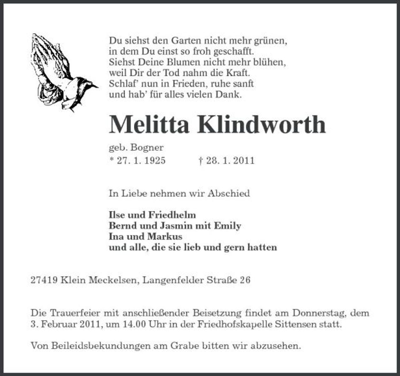 <p>Du siehst den Garten nicht mehr grünen, in dem Du einst so froh geschafft. Siehst Deine Blumen nicht mehr blühen, weil Dir der Tod nahm die Kraft. Schlaf’ nun in Frieden, ruhe sanft und hab’ für alles vielen Dank.</p><p>Melitta Klindworth<br />geb. Bogner * 27. 1. 1925 † 28. 1. 2011 In Liebe nehmen wir Abschied Ilse und Friedhelm Bernd und Jasmin mit Emily Ina und Markus und alle, die sie lieb und gern hatten 27419 Klein Meckelsen, Langenfelder Straße 26 Die Trauerfeier mit anschließender Beisetzung findet am Donnerstag, dem 3. Februar 2011, um 14.00 Uhr in der Friedhofskapelle Sittensen statt. Von Beileidsbekundungen am Grabe bitten wir abzusehen.</p>