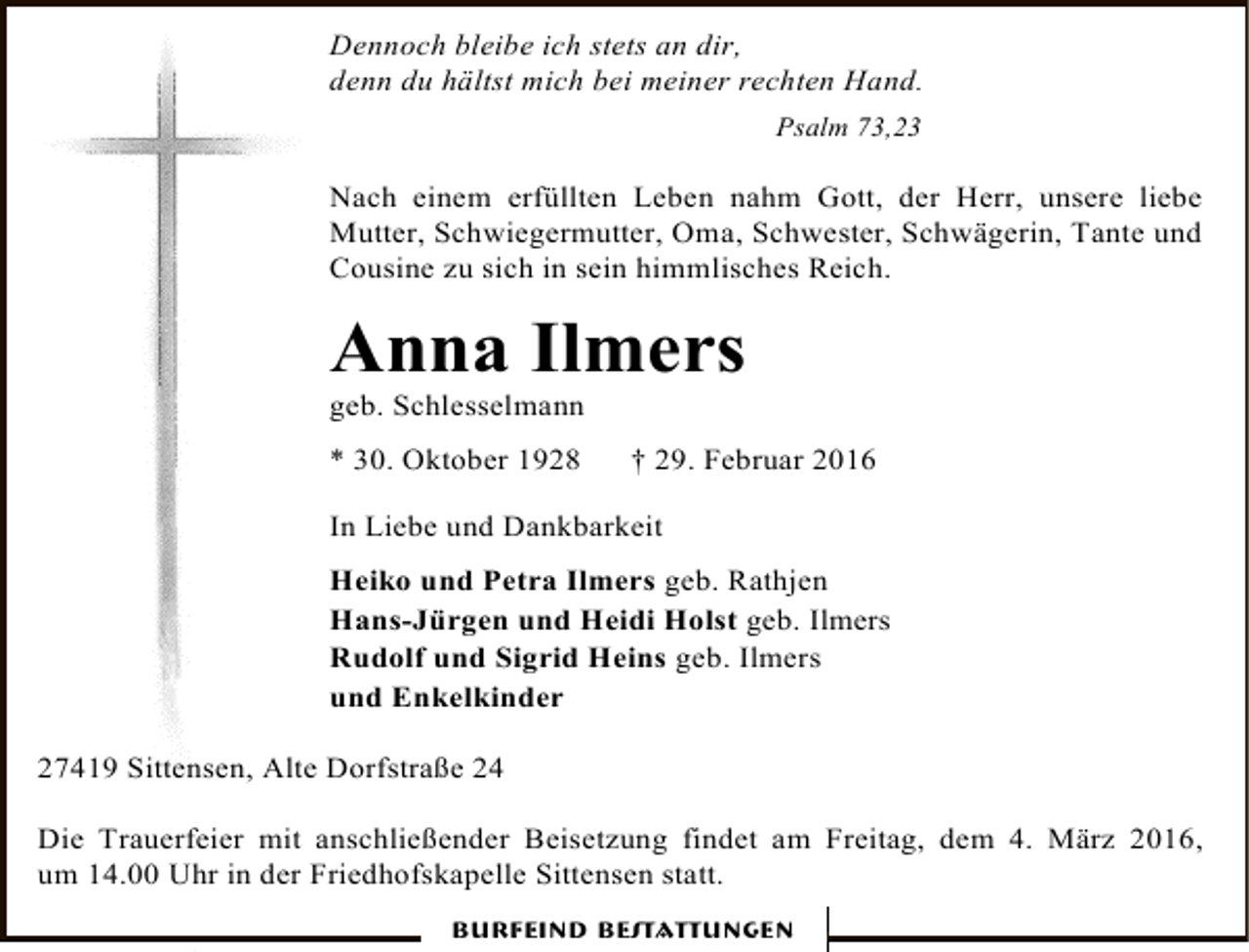 <p>Dennoch bleibe ich stets an dir,<br />denn du hältst mich bei meiner rechten Hand.<br />Psalm 73,23</p><p>Nach einem erfüllten Leben nahm Gott, der Herr, unsere liebe<br />Mutter, Schwiegermutter, Oma, Schwester, Schwägerin, Tante und<br />Cousine zu sich in sein himmlisches Reich.</p><p>Anna Ilmers<br />geb. Schlesselmann</p><p>* 30. Oktober 1928</p><p>† 29. Februar 2016</p><p>In Liebe und Dankbarkeit<br />Heiko und Petra Ilmers geb. Rathjen<br />Hans-Jürgen und Heidi Holst geb. Ilmers<br />Rudolf und Sigrid Heins geb. Ilmers<br />und Enkelkinder<br />27419 Sittensen, Alte Dorfstraße 24<br />Die Trauerfeier mit anschließender Beisetzung findet am Freitag, dem 4. März 2016,<br />um 14.00 Uhr in der Friedhofskapelle Sittensen statt.<br />Burfeind Bestattungen</p>
