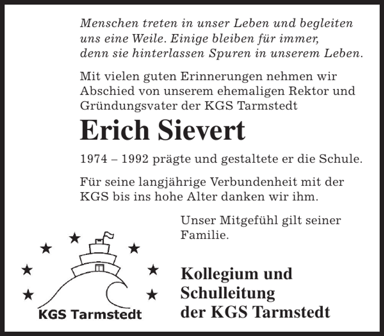 <p>Menschen treten in unser Leben und begleiten<br />uns eine Weile. Einige bleiben für immer,<br />denn sie hinterlassen Spuren in unserem Leben.<br />Mit vielen guten Erinnerungen nehmen wir<br />Abschied von unserem ehemaligen Rektor und<br />Gründungsvater der KGS Tarmstedt</p><p>Erich Sievert</p><p>1974 – 1992 prägte und gestaltete er die Schule.<br />Für seine langjährige Verbundenheit mit der<br />KGS bis ins hohe Alter danken wir ihm.<br />Unser Mitgefühl gilt seiner<br />Familie.</p><p>Kollegium und<br />Schulleitung<br />der KGS Tarmstedt</p>
