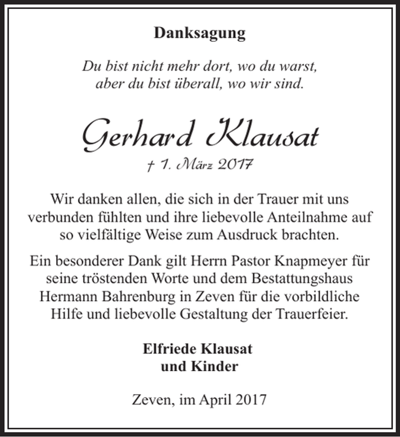 <p>Danksagung<br />Du bist nicht mehr dort, wo du warst,<br />aber du bist überall, wo wir sind.</p><p>Gerhard Klausat<br />† 1. März 2017</p><p>Wir danken allen, die sich in der Trauer mit uns<br />verbunden fühlten und ihre liebevolle Anteilnahme auf<br />so vielfältige Weise zum Ausdruck brachten.<br />Ein besonderer Dank gilt Herrn Pastor Knapmeyer für<br />seine tröstenden Worte und dem Bestattungshaus<br />Hermann Bahrenburg in Zeven für die vorbildliche<br />Hilfe und liebevolle Gestaltung der Trauerfeier.<br />Elfriede Klausat<br />und Kinder<br />Zeven, im April 2017</p>