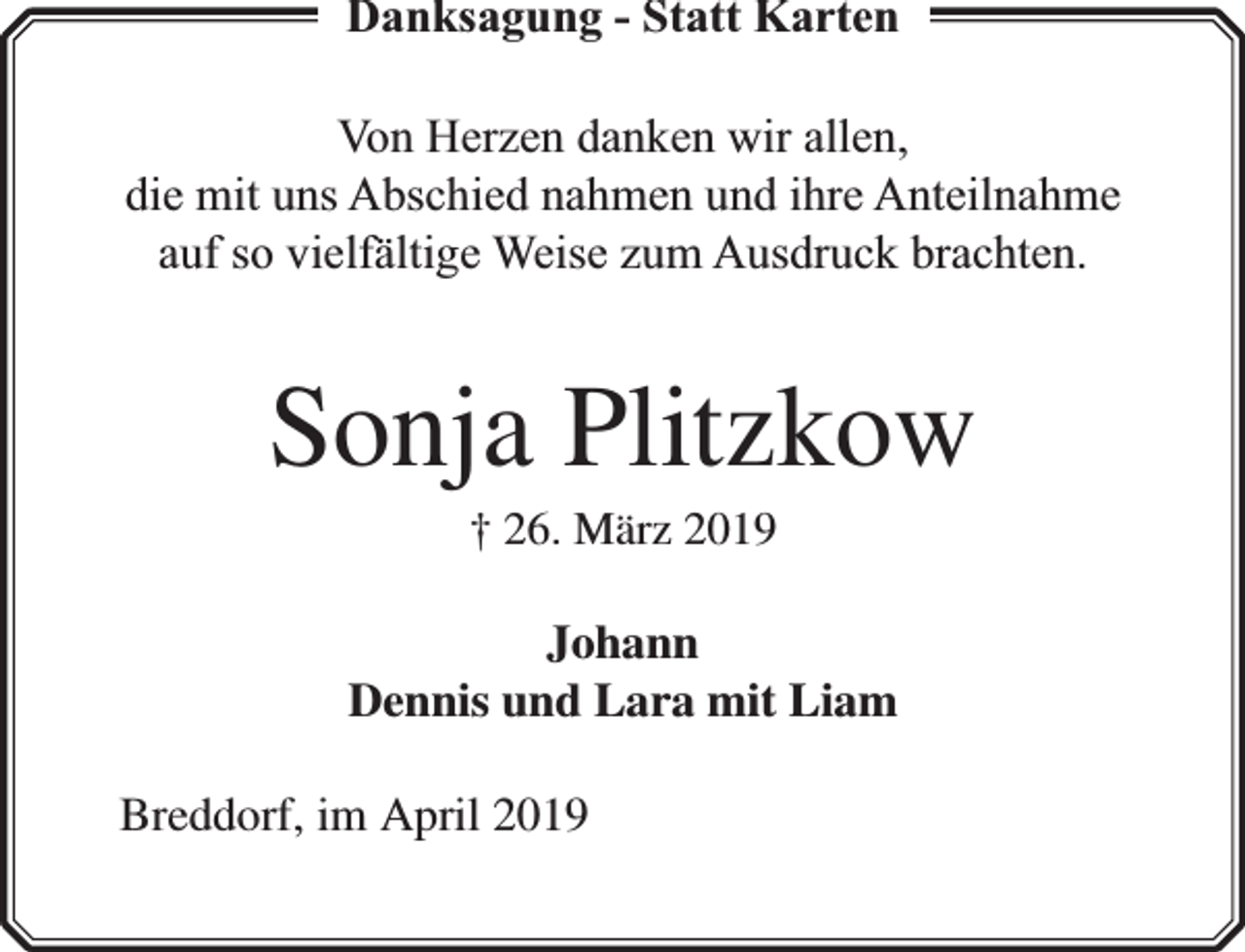 <p>Danksagung - Statt Karten<br />Von Herzen danken wir allen,<br />die mit uns Abschied nahmen und ihre Anteilnahme<br />auf so vielfä<br />fältige Weise zum Ausdruck brachten.</p><p>Sonja Plitzkow<br />† 26. März 2019</p><p>Johann<br />Dennis und Lara mit Liam<br />Breddorf, im April 2019</p>