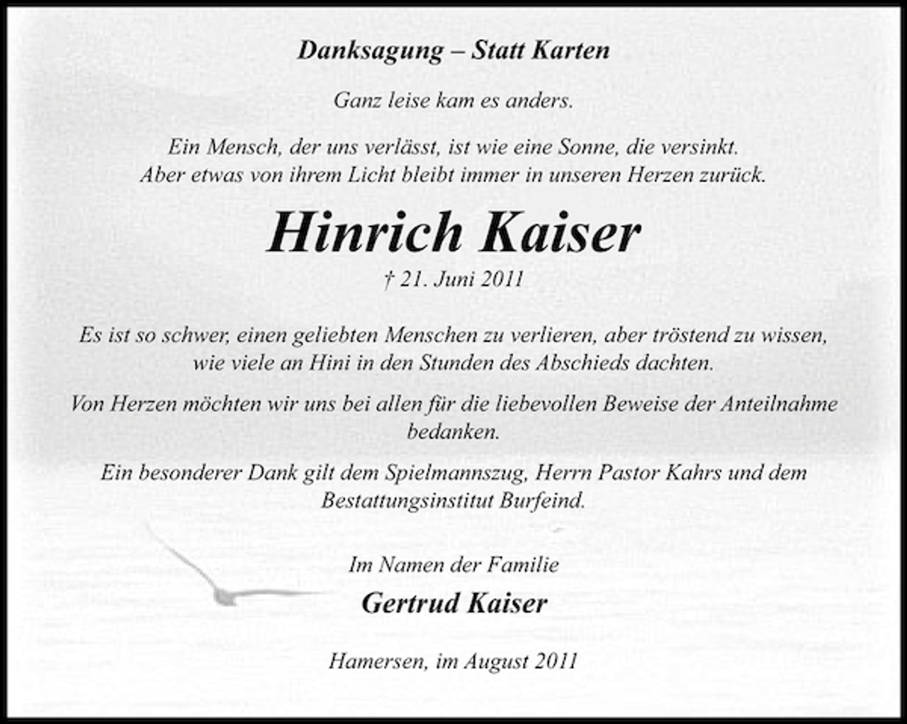 <p>Danksagung – Statt Karten<br />Ganz leise kam es anders.<br />Ein Mensch, der uns verlässt, ist wie eine Sonne, die versinkt.<br />Aber etwas von ihrem Licht bleibt immer in unseren Herzen zurück.</p><p>Hinrich Kaiser<br />† 21. Juni 2011<br />Es ist so schwer, einen geliebten Menschen zu verlieren, aber tröstend zu wissen,<br />wie viele an Hini in den Stunden des Abschieds dachten.<br />Von Herzen möchten wir uns bei allen für die liebevollen Beweise der Anteilnahme<br />bedanken.<br />Ein besonderer Dank gilt dem Spielmannszug, Herrn Pastor Kahrs und dem<br />Bestattungsinstitut Burfeind.<br />Im Namen der Familie</p><p>Gertrud Kaiser<br />Hamersen, im August 2011</p>