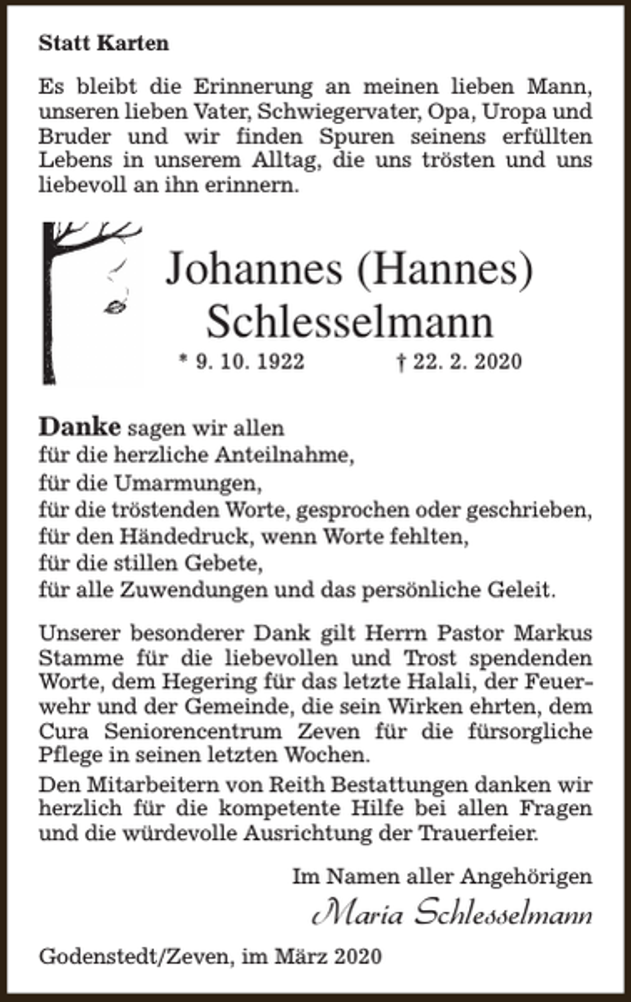 <p>Statt Karten<br />Es bleibt die Erinnerung an meinen lieben Mann,<br />unseren lieben Vater, Schwiegervater, Opa, Uropa und<br />Bruder und wir finden Spuren seinens erfüllten<br />Lebens in unserem Alltag, die uns trösten und uns<br />liebevoll an ihn erinnern.</p><p>Johannes (Hannes)<br />Schlesselmann<br />* 9. 10. 1922</p><p>† 22. 2. 2020</p><p>Danke sagen wir allen</p><p>für die herzliche Anteilnahme,<br />für die Umarmungen,<br />für die tröstenden Worte, gesprochen oder geschrieben,<br />für den Händedruck, wenn Worte fehlten,<br />für die stillen Gebete,<br />für alle Zuwendungen und das persönliche Geleit.<br />Unserer besonderer Dank gilt Herrn Pastor Markus<br />Stamme für die liebevollen und Trost spendenden<br />Worte, dem Hegering für das letzte Halali, der Feuerwehr und der Gemeinde, die sein Wirken ehrten, dem<br />Cura Seniorencentrum Zeven für die fürsorgliche<br />Pflege in seinen letzten Wochen.<br />Den Mitarbeitern von Reith Bestattungen danken wir<br />herzlich für die kompetente Hilfe bei allen Fragen<br />und die würdevolle Ausrichtung der Trauerfeier.<br />Im Namen aller Angehörigen</p><p>Maria Schlesselmann</p><p>Godenstedt/Zeven, im März 2020</p>