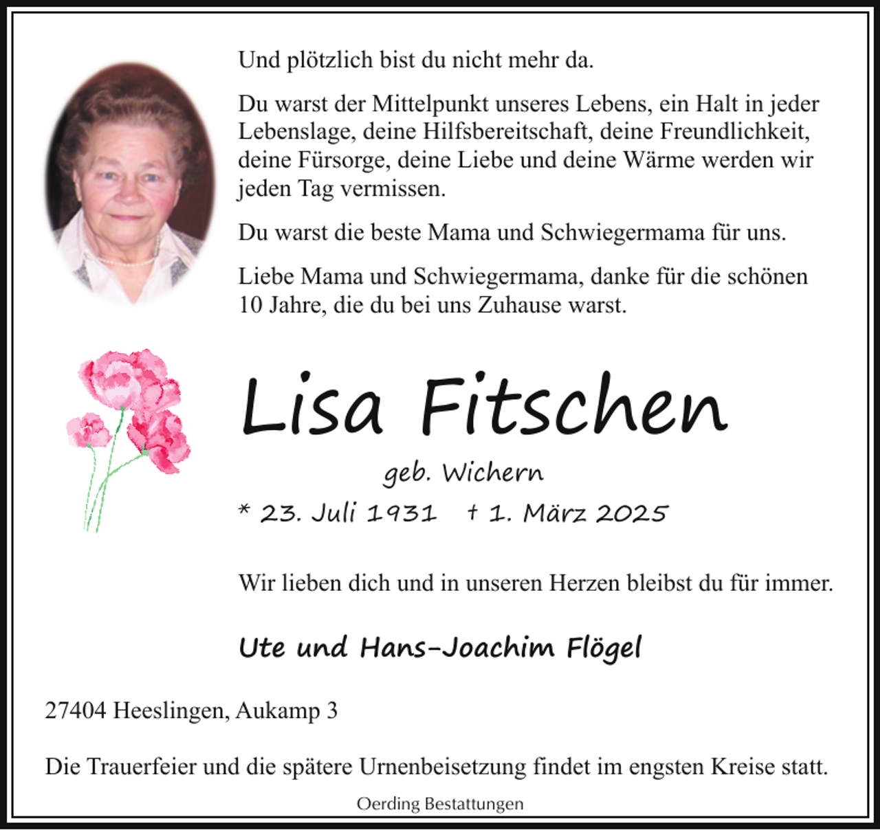 <p>Und plötzlich bist du nicht mehr da.<br />Du warst der Mittelpunkt unseres Lebens, ein Halt in jeder<br />Lebenslage, deine Hilfsbereitschaft, deine Freundlichkeit,<br />deine Fürsorge, deine Liebe und deine Wärme werden wir<br />jeden Tag vermissen.<br />Du warst die beste Mama und Schwiegermama für uns.<br />Liebe Mama und Schwiegermama, danke für die schönen<br />10 Jahre, die du bei uns Zuhause warst.</p><p>Lisa Fitschen<br />geb. Wichern</p><p>* 23. Juli 1931</p><p>† 1. März 2025</p><p>Wir lieben dich und in unseren Herzen bleibst du für immer.</p><p>Ute und Hans-Joachim Flögel<br />27404 Heeslingen, Aukamp 3<br />Die Trauerfeier und die spätere Urnenbeisetzung findet im engsten Kreise statt.<br />Oerding Bestattungen</p>