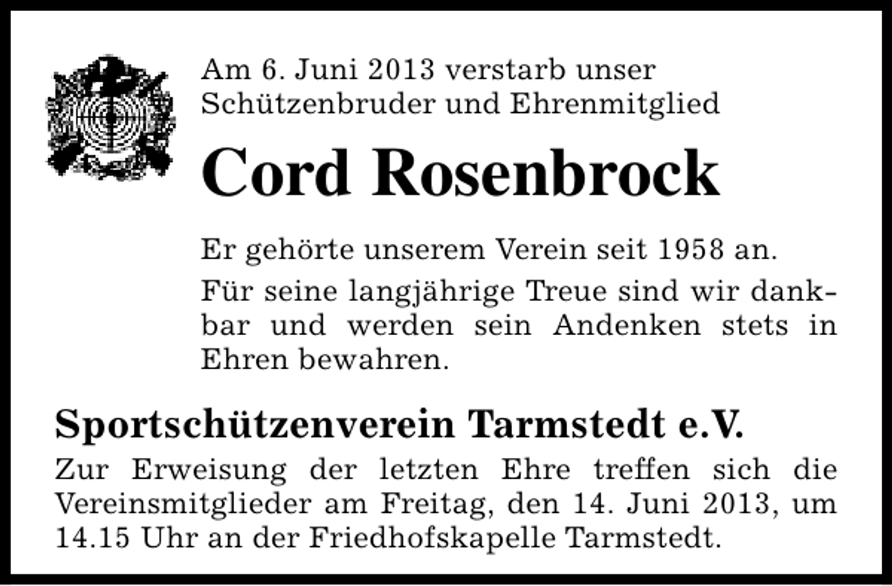 <p>Am 6. Juni 2013 verstarb unser<br />Schützenbruder und Ehrenmitglied</p><p>Cord Rosenbrock<br />Er gehörte unserem Verein seit 1958 an.<br />Für seine langjährige Treue sind wir dankbar und werden sein Andenken stets in<br />Ehren bewahren.</p><p>Sportschützenverein Tarmstedt e.V.</p><p>Zur Erweisung der letzten Ehre treffen sich die<br />Vereinsmitglieder am Freitag, den 14. Juni 2013, um<br />14.15 Uhr an der Friedhofskapelle Tarmstedt.</p>