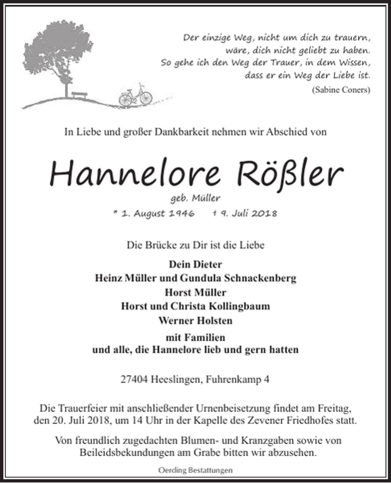 <p>Der einzige Weg, nicht um dich zu trauern,<br />wäre, dich nicht geliebt zu haben.<br />So g<br />gehe ich den Weg der Trauer, in dem Wissen,<br />dass er ein Weg der Liebe ist.</p><p>(Sabine Coners)</p><p>In Liebe und großer Dankbarkeit nehmen wir Abschied von</p><p>Hannelore Rößler<br />geb. Müller</p><p>* 1. August 1946</p><p>† 9. Juli 2018</p><p>Die Brücke zu Dir ist die Liebe<br />Dein Dieter<br />Heinz Müller und Gundula Schnackenberg<br />Horst Müller<br />Horst und Christa Kollingbaum<br />Werner Holsten<br />mit Familien<br />und alle, die Hannelore lieb und gern hatten<br />27404 Heeslingen, Fuhrenkamp 4<br />Die Trauerfeier mit anschließender Urnenbeisetzung findet am Freitag,<br />den 20. Juli 2018, um 14 Uhr in der Kapelle des Zevener Friedhofes statt.<br />Von freundlich zugedachten Blumen- und Kranzgaben sowie von<br />Beileidsbekundungen am Grabe bitten wir abzusehen.<br />Oerding Bestattungen</p>