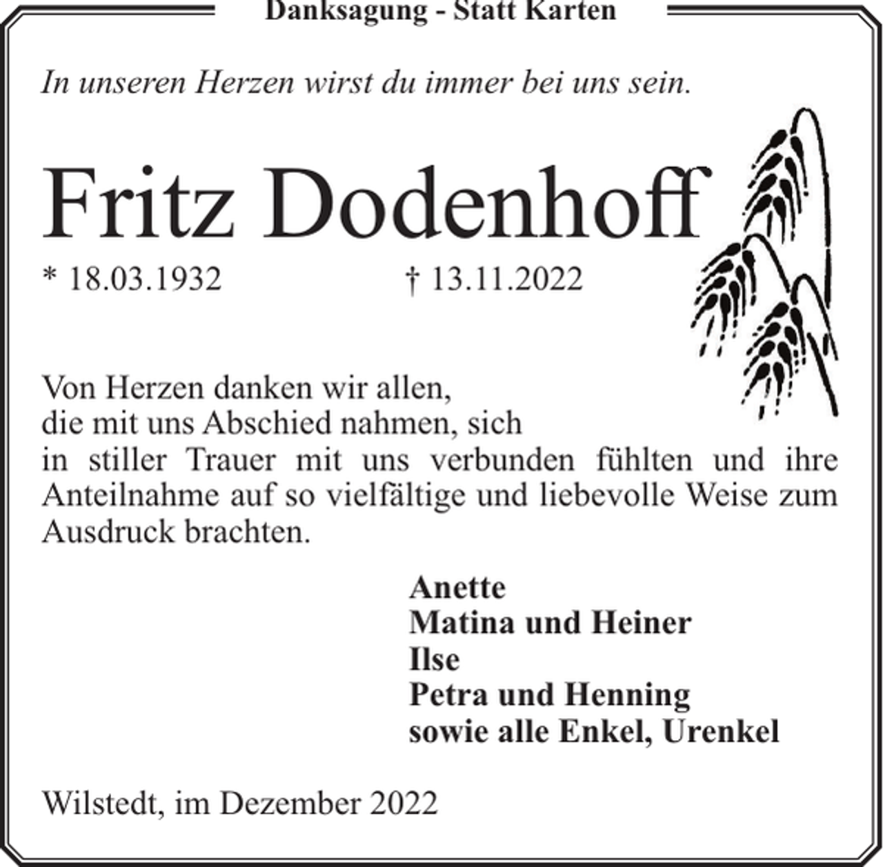 <p>Danksagung - Statt Karten</p><p>In unseren Herzen wirst du immer bei uns sein.</p><p>Fritz Dodenhoff<br />ff</p><p>* 18.03.1932</p><p>† 13.11.2022</p><p>Von Herzen danken wir allen,<br />die mit uns Abschied nahmen, sich<br />in stiller Trauer mit uns verbunden fühlten und ihre<br />Anteilnahme auf so vielfältige und liebevolle Weise zum<br />Ausdruck brachten.<br />Anette<br />Matina und Heiner<br />Ilse<br />Petra und Henning<br />sowie alle Enkel, Urenkel<br />Wilstedt, im Dezember 2022</p>