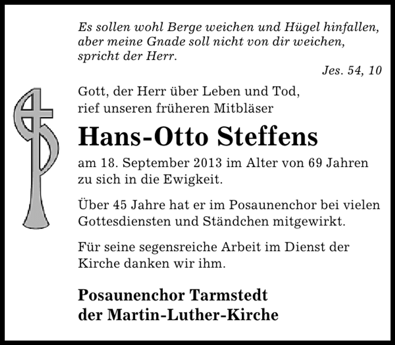 <p>Es sollen wohl Berge weichen und Hügel hinfallen,<br />aber meine Gnade soll nicht von dir weichen,<br />spricht der Herr.<br />Jes. 54, 10<br />Gott, der Herr über Leben und Tod,</p><p>rief unseren früheren Mitbläser</p><p>Hans-Otto Steffens</p><p>am 18. September 2013 im Alter von 69 Jahren<br />zu sich in die Ewigkeit.<br />Über 45 Jahre hat er im Posaunenchor bei vielen<br />Gottesdiensten und Ständchen mitgewirkt.<br />Für seine segensreiche Arbeit im Dienst der<br />Kirche danken wir ihm.</p><p>Posaunenchor Tarmstedt<br />der Martin-Luther-Kirche</p>