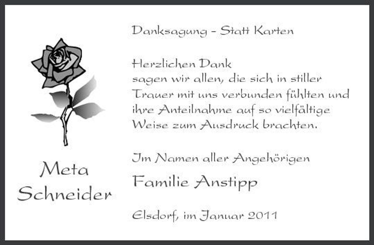 <p>Danksagung - Statt Karten Herzlichen Dank sagen wir allen, die sich in stiller Trauer mit uns verbunden fühlten und ihre Anteilnahme auf so vielfältige Weise zum Ausdruck brachten.</p><p>Meta Familie Anstipp Schneider</p><p>Im Namen aller Angehörigen</p><p>Elsdorf, im Januar 2011</p>