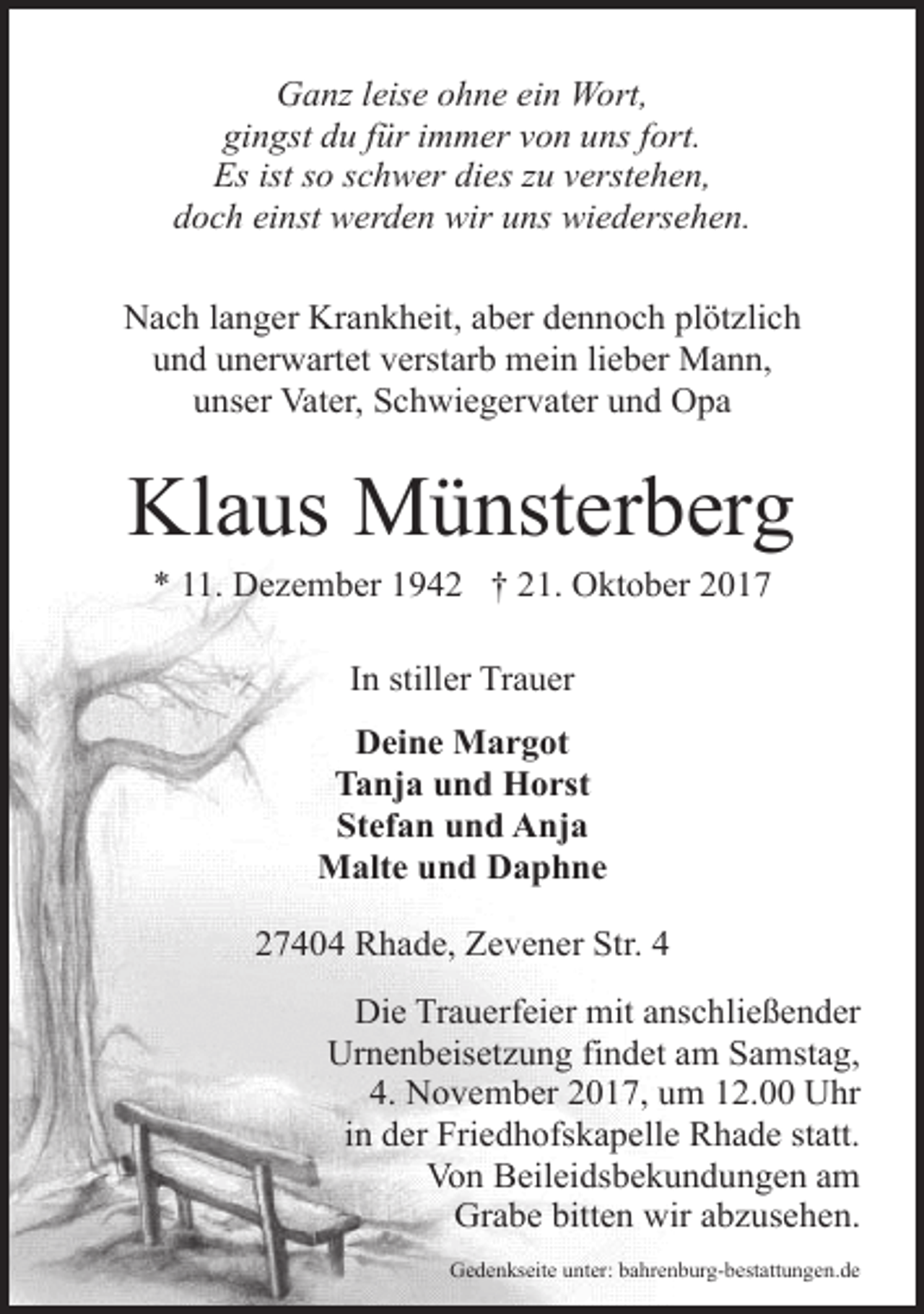 <p>Ganz leise ohne ein Wort,<br />gingst du für immer von uns fort.<br />Es ist so schwer dies zu verstehen,<br />doch einst werden wir uns wiedersehen.<br />Nach langer Krankheit, aber dennoch plötzlich<br />und unerwartet verstarb mein lieber Mann,<br />unser Vater, Schwiegervater und Opa</p><p>Klaus Münsterberg<br />* 11. Dezember 1942 † 21. Oktober 2017<br />In stiller Trauer<br />Deine Margot<br />Tanja und Horst<br />Stefan und Anja<br />Malte und Daphne<br />27404 Rhade, Zevener Str. 4<br />Die Trauerfeier mit anschließender<br />Urnenbeisetzung findet am Samstag,<br />4. November 2017, um 12.00 Uhr<br />in der Friedhofskapelle Rhade statt.<br />Von Beileidsbekundungen am<br />Grabe bitten wir abzusehen.<br />Gedenkseite unter: bahrenburg-bestattungen.de</p>
