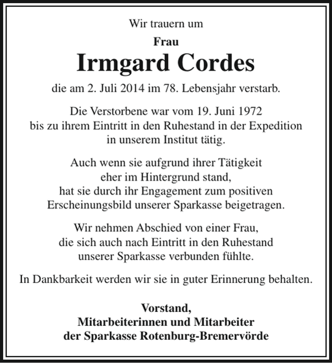 <p>Wir trauern um<br />Frau</p><p>Irmgard Cordes<br />die am 2. Juli 2014 im 78. Lebensjahr verstarb.<br />Die Verstorbene war vom 19. Juni 1972<br />bis zu ihrem Eintritt in den Ruhestand in der Expedition<br />in unserem Institut tätig.<br />Auch wenn sie aufgrund ihrer Tätigkeit<br />eher im Hintergrund stand,<br />hat sie durch ihr Engagement zum positiven<br />Erscheinungsbild unserer Sparkasse beigetragen.<br />Wir nehmen Abschied von einer Frau,<br />die sich auch nach Eintritt in den Ruhestand<br />unserer Sparkasse verbunden fühlte.<br />In Dankbarkeit werden wir sie in guter Erinnerung behalten.<br />Vorstand,<br />Mitarbeiterinnen und Mitarbeiter<br />der Sparkasse Rotenburg-Bremervörde</p>