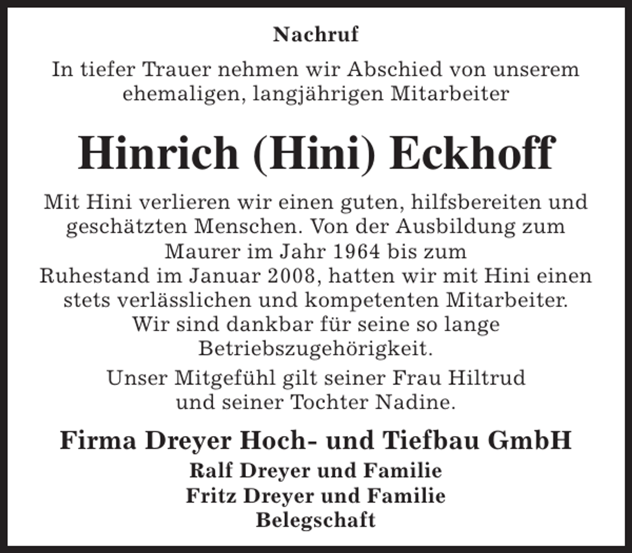 <p>Nachruf<br />In tiefer Trauer nehmen wir Abschied von unserem<br />ehemaligen, langjährigen Mitarbeiter</p><p>Hinrich (Hini) Eckhoff<br />Mit Hini verlieren wir einen guten, hilfsbereiten und<br />geschätzten Menschen. Von der Ausbildung zum<br />Maurer im Jahr 1964 bis zum<br />Ruhestand im Januar 2008, hatten wir mit Hini einen<br />stets verlässlichen und kompetenten Mitarbeiter.<br />Wir sind dankbar für seine so lange<br />Betriebszugehörigkeit.<br />Unser Mitgefühl gilt seiner Frau Hiltrud<br />und seiner Tochter Nadine.</p><p>Firma Dreyer Hoch- und Tiefbau GmbH<br />Ralf Dreyer und Familie<br />Fritz Dreyer und Familie<br />Belegschaft</p>