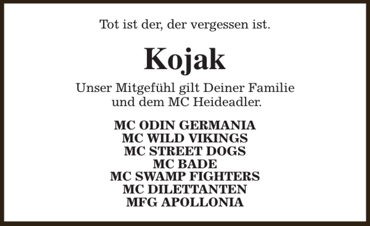 <p>Tot ist der, der vergessen ist.</p><p>Kojak</p><p>Unser Mitgefühl gilt Deiner Familie<br />und dem MC Heideadler.<br />MC ODIN GERMANIA<br />MC WILD VIKINGS<br />MC STREET DOGS<br />MC BADE<br />MC SWAMP FIGHTERS<br />MC DILETTANTEN<br />MFG APOLLONIA</p>