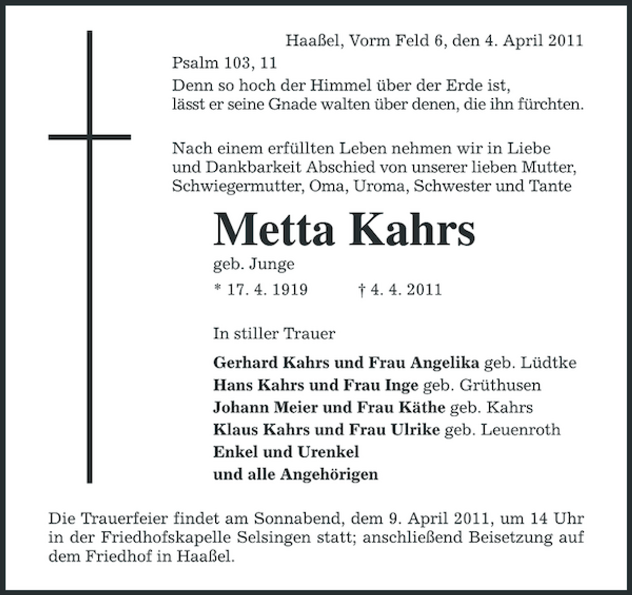 <p>Haaßel, Vorm Feld 6, den 4. April 2011<br />Psalm 103, 11<br />Denn so hoch der Himmel über der Erde ist,<br />lässt er seine Gnade walten über denen, die ihn fürchten.<br />Nach einem erfüllten Leben nehmen wir in Liebe<br />und Dankbarkeit Abschied von unserer lieben Mutter, Schwiegermutter, Oma, Uroma, Schwester und Tante<br />Metta Kahrs<br />geb. Junge<br />* 17. 4. 1919 † 4. 4. 2011<br />In stiller Trauer<br />Gerhard Kahrs und Frau Angelika geb. Lüdtke<br />Hans Kahrs und Frau Inge geb. Grüthusen<br />Johann Meier und Frau Käthe geb. Kahrs<br />Klaus Kahrs und Frau Ulrike geb. Leuenroth<br />Enkel und Urenkel<br />und alle Angehörigen<br />Die Trauerfeier findet am Sonnabend, dem 9. April 2011, um 14 Uhr in der Friedhofskapelle Selsingen statt; anschließend Beisetzung auf dem Friedhof in Haaßel.</p>