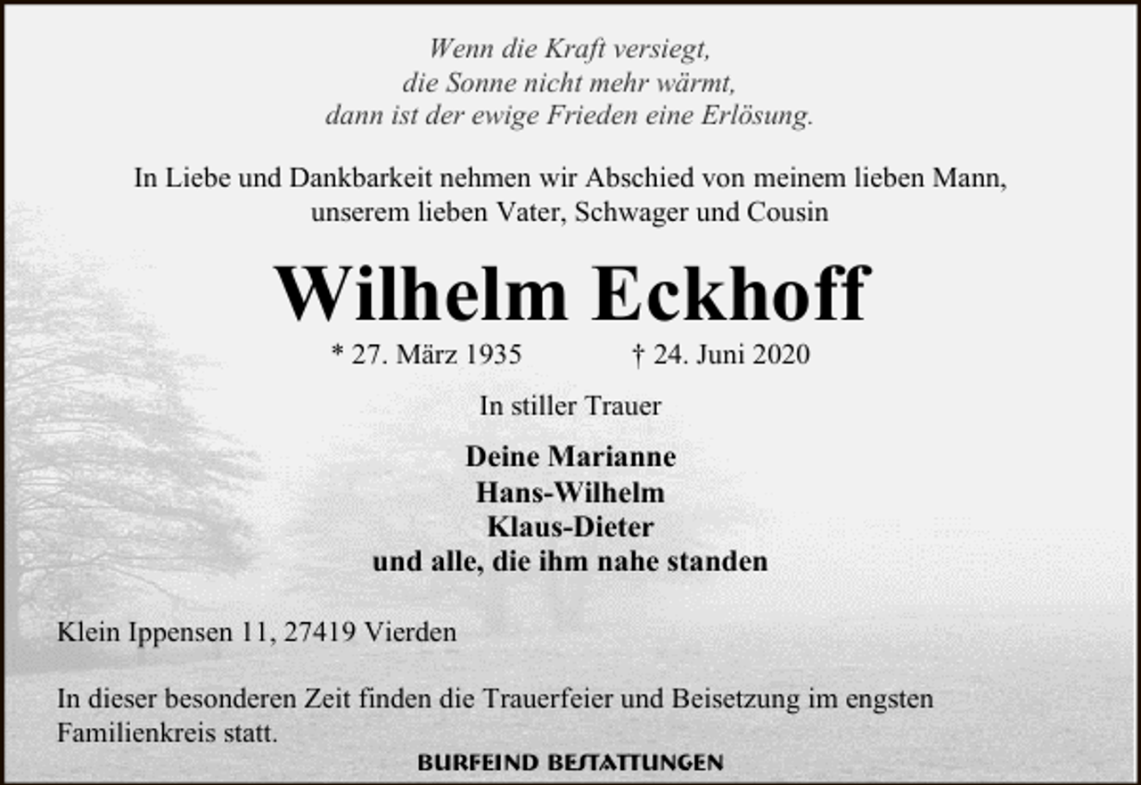 <p>Wenn die Kraft versiegt,<br />die Sonne nicht mehr wärmt,<br />dann ist der ewige Frieden eine Erlösung.<br />In Liebe und Dankbarkeit nehmen wir Abschied von meinem lieben Mann,<br />unserem lieben Vater, Schwager und Cousin</p><p>Wilhelm Eckhoff<br />* 27. März 1935</p><p>† 24. Juni 2020</p><p>In stiller Trauer</p><p>Deine Marianne<br />Hans-Wilhelm<br />Klaus-Dieter<br />und alle, die ihm nahe standen<br />Klein Ippensen 11, 27419 Vierden<br />In dieser besonderen Zeit finden die Trauerfeier und Beisetzung im engsten<br />Familienkreis statt.<br />Burfeind Bestattungen</p>