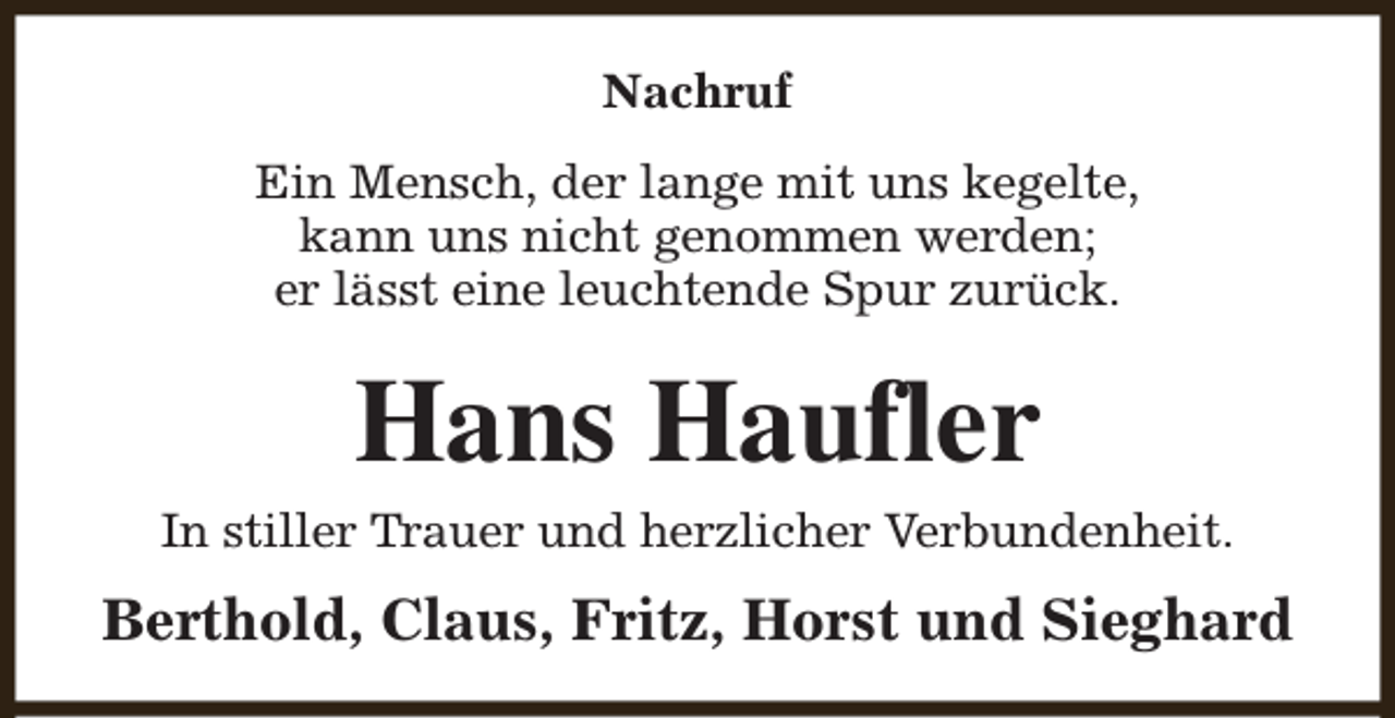 <p>Nachruf<br />Ein Mensch, der lange mit uns kegelte,<br />kann uns nicht genommen werden;<br />er lässt eine leuchtende Spur zurück.</p><p>Hans Haufler<br />In stiller Trauer und herzlicher Verbundenheit.</p><p>Berthold, Claus, Fritz, Horst und Sieghard</p>