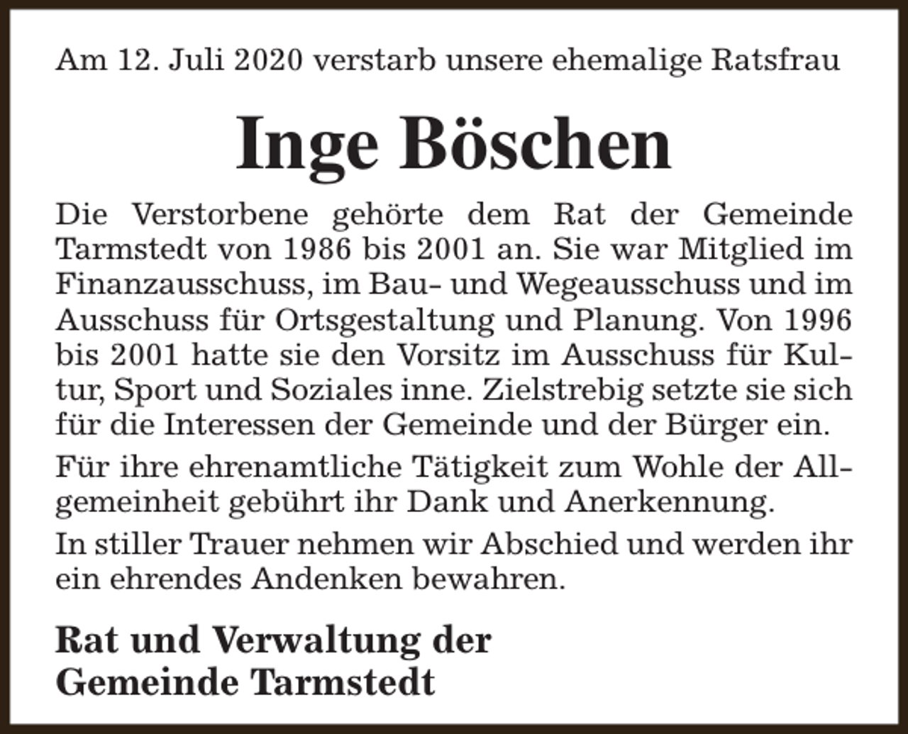 <p>Am 12. Juli 2020 verstarb unsere ehemalige Ratsfrau</p><p>Inge Böschen</p><p>Die Verstorbene gehörte dem Rat der Gemeinde<br />Tarmstedt von 1986 bis 2001 an. Sie war Mitglied im<br />Finanzausschuss, im Bau- und Wegeausschuss und im<br />Ausschuss für Ortsgestaltung und Planung. Von 1996<br />bis 2001 hatte sie den Vorsitz im Ausschuss für Kultur, Sport und Soziales inne. Zielstrebig setzte sie sich<br />für die Interessen der Gemeinde und der Bürger ein.<br />Für ihre ehrenamtliche Tätigkeit zum Wohle der Allgemeinheit gebührt ihr Dank und Anerkennung.<br />In stiller Trauer nehmen wir Abschied und werden ihr<br />ein ehrendes Andenken bewahren.</p><p>Rat und Verwaltung der<br />Gemeinde Tarmstedt</p>