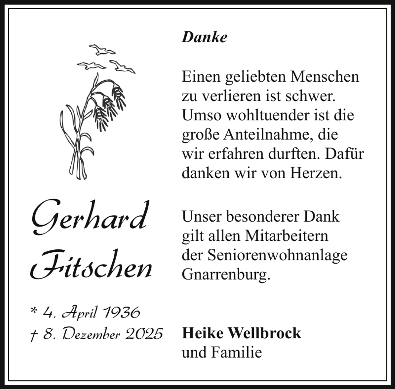 <p>Danke<br />Einen geliebten Menschen<br />zu verlieren ist schwer.<br />Umso wohltuender ist die<br />große Anteilnahme, die<br />wir erfahren durften. Dafür<br />danken wir von Herzen.</p><p>Gerhard<br />Fitschen<br />* 4. April 1936<br />† 8. Dezember 2025</p><p>Unser besonderer Dank<br />gilt allen Mitarbeitern<br />der Seniorenwohnanlage<br />Gnarrenburg.<br />Heike Wellbrock<br />und Familie</p>