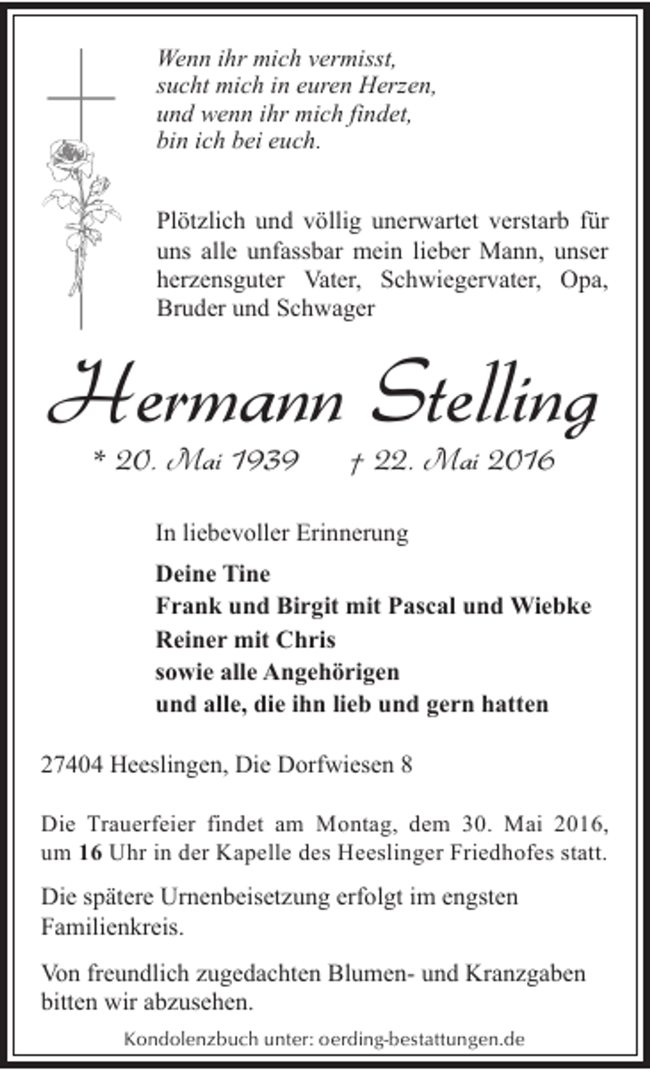 <p>Wenn ihr mich vermisst,<br />sucht mich in euren Herzen,<br />und wenn ihr mich findet,<br />bin ich bei euch.<br />Plötzlich und völlig unerwartet verstarb für<br />uns alle unfassbar mein lieber Mann, unser<br />herzensguter Vater, Schwiegervater, Opa,<br />Bruder und Schwager</p><p>Hermann Stelling<br />* 20. Mai 1939</p><p>† 22. Mai 2016</p><p>In liebevoller Erinnerung<br />Deine Tine<br />Frank und Birgit mit Pascal und Wiebke<br />Reiner mit Chris<br />sowie alle Angehörigen<br />und alle, die ihn lieb und gern hatten<br />27404 Heeslingen, Die Dorfwiesen 8<br />Die Trauerfeier findet am Montag, dem 30. Mai 2016,<br />um 16 Uhr in der Kapelle des Heeslinger Friedhofes statt.</p><p>Die spätere Urnenbeisetzung erfolgt im engsten<br />Familienkreis.<br />Von freundlich zugedachten Blumen- und Kranzgaben<br />bitten wir abzusehen.<br />Kondolenzbuch unter: oerding-bestattungen.de</p>