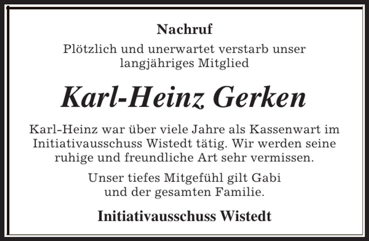 <p>Nachruf<br />Plötzlich und unerwartet verstarb unser<br />langjähriges Mitglied</p><p>Karl-Heinz Gerken<br />Karl-Heinz war über viele Jahre als Kassenwart im<br />Initiativausschuss Wistedt tätig. Wir werden seine<br />ruhige und freundliche Art sehr vermissen.<br />Unser tiefes Mitgefühl gilt Gabi<br />und der gesamten Familie.</p><p>Initiativausschuss Wistedt</p>