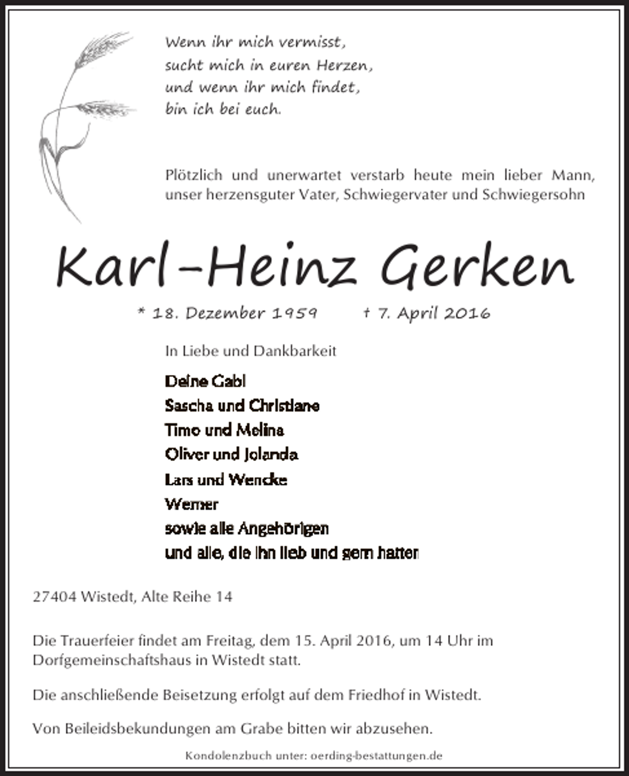 <p>Wenn ihr mich vermisst,<br />sucht mich in euren Herzen,<br />und wenn ihr mich findet,<br />bin ich bei euch.</p><p>Plötzlich und unerwartet verstarb heute mein lieber Mann,<br />unser herzensguter Vater, Schwiegervater und Schwiegersohn</p><p>Karl-Heinz Gerken<br />* 18. Dezember 1959</p><p>† 7. April 2016</p><p>In Liebe und Dankbarkeit</p><p>27404 Wistedt, Alte Reihe 14<br />Die Trauerfeier findet am Freitag, dem 15. April 2016, um 14 Uhr im<br />Dorfgemeinschaftshaus in Wistedt statt.<br />Die anschließende Beisetzung erfolgt auf dem Friedhof in Wistedt.<br />Von Beileidsbekundungen am Grabe bitten wir abzusehen.<br />Kondolenzbuch unter: oerding-bestattungen.de</p>