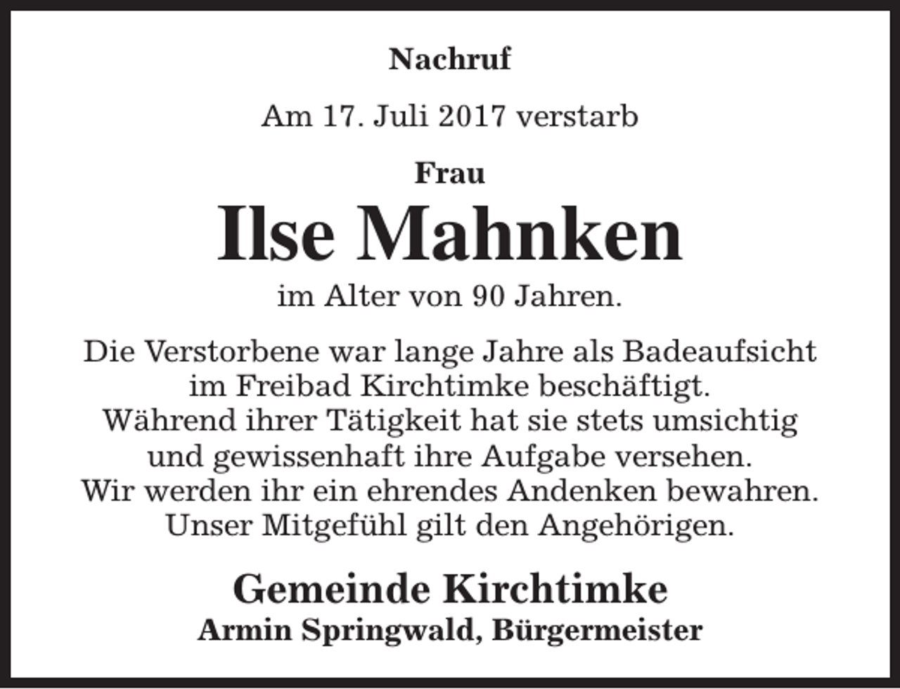 <p>Nachruf<br />Am 17. Juli 2017 verstarb<br />Frau</p><p>Ilse Mahnken<br />im Alter von 90 Jahren.</p><p>Die Verstorbene war lange Jahre als Badeaufsicht<br />im Freibad Kirchtimke beschäftigt.<br />Während ihrer Tätigkeit hat sie stets umsichtig<br />und gewissenhaft ihre Aufgabe versehen.<br />Wir werden ihr ein ehrendes Andenken bewahren.<br />Unser Mitgefühl gilt den Angehörigen.</p><p>Gemeinde Kirchtimke</p><p>Armin Springwald, Bürgermeister</p>