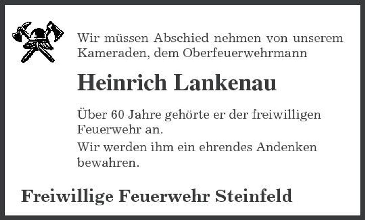 <p>Wir müssen Abschied nehmen von unserem Kameraden, dem Oberfeuerwehrmann</p><p>Heinrich Lankenau<br />Über 60 Jahre gehörte er der freiwilligen Feuerwehr an. Wir werden ihm ein ehrendes Andenken bewahren.</p><p>Freiwillige Feuerwehr Steinfeld</p>