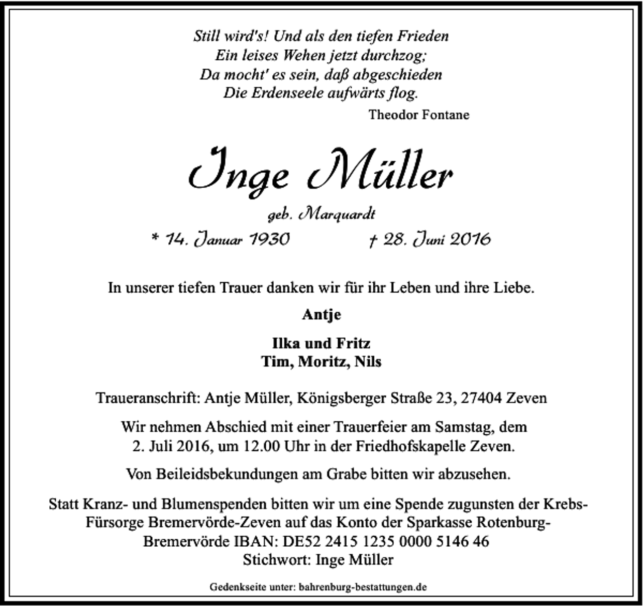<p>Still wird's! Und als den tiefen Frieden<br />Ein leises Wehen jetzt durchzog;<br />Da mocht' es sein, daß abgeschieden<br />Die Erdenseele aufwärts flog.<br />Theodor Fontane</p><p>Inge Müller</p><p>geb. Marquardt<br />* 14. Januar 1930<br />† 28. Juni 2016<br />In unserer tiefen Trauer danken wir für ihr Leben und ihre Liebe.<br />Antje<br />Ilka und Fritz<br />Tim, Moritz, Nils<br />Traueranschrift: Antje Müller, Königsberger Straße 23, 27404 Zeven<br />Wir nehmen Abschied mit einer Trauerfeier am Samstag, dem<br />2. Juli 2016, um 12.00 Uhr in der Friedhofskapelle Zeven.<br />Von Beileidsbekundungen am Grabe bitten wir abzusehen.<br />Statt Kranz- und Blumenspenden bitten wir um eine Spende zugunsten der KrebsFürsorge Bremervörde-Zeven auf das Konto der Sparkasse RotenburgBremervörde IBAN: DE5415 1235 0000 51<br />Stichwort: Inge Müller<br />Gedenkseite unter: bahrenburg-bestattungen.de</p>