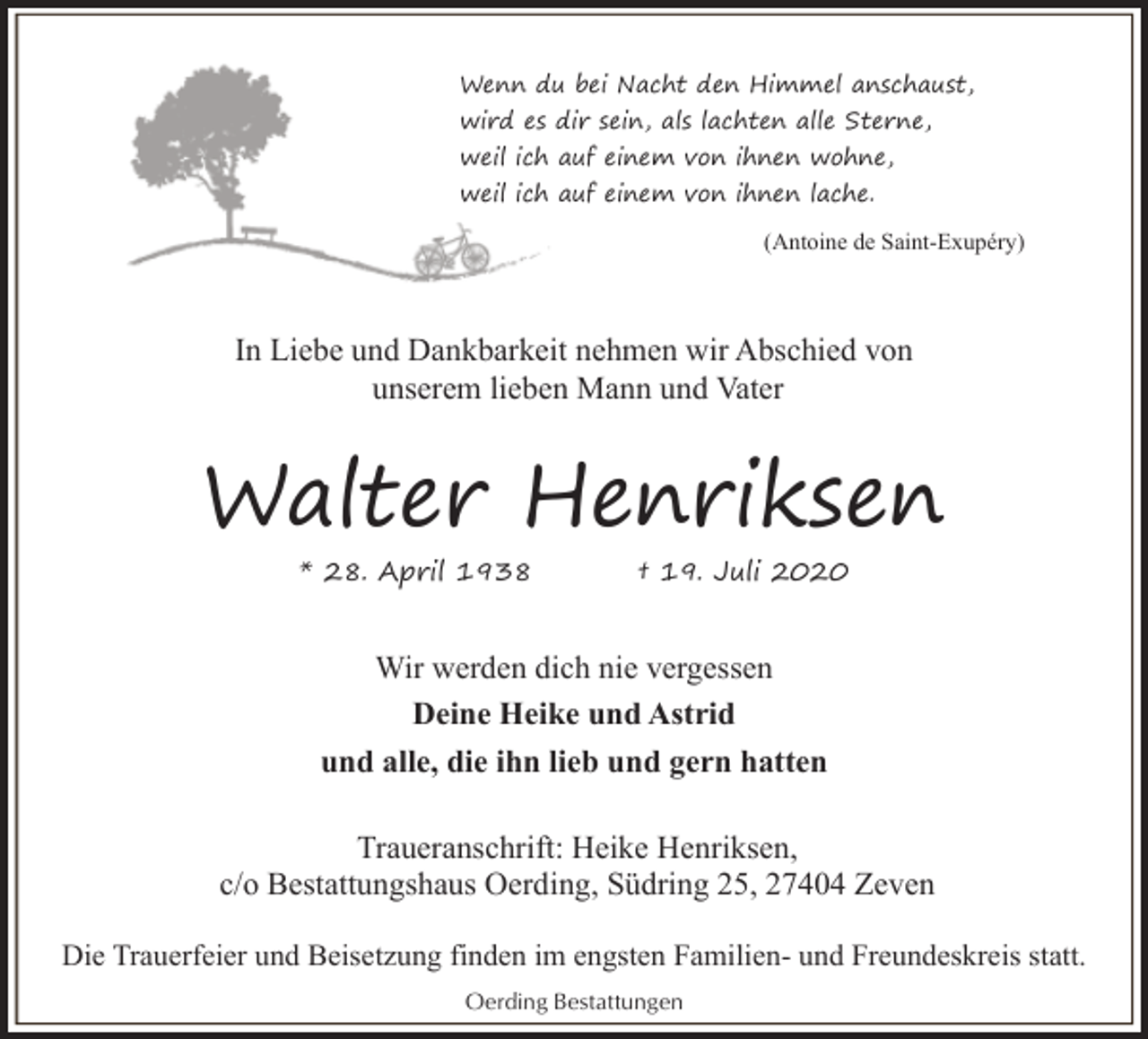 <p>Wenn du bei Nacht den Himmel anschaust,<br />wird es dir sein, als lachten alle Sterne,<br />weil ich auf einem von ihnen wohne,<br />weil ich auf einem von ihnen lache.<br />(Antoine de Saint-Exupéry)</p><p>In Liebe und Dankbarkeit nehmen wir Abschied von<br />unserem lieben Mann und Vater</p><p>Walter Henriksen<br />* 28. April 1938</p><p>† 19. Juli 2020</p><p>Wir werden dich nie vergessen<br />Deine Heike und Astrid<br />und alle, die ihn lieb und gern hatten<br />Traueranschrift: Heike Henriksen,<br />c/o Bestattungshaus Oerding, Südring 25, 27404 Zeven<br />Die Trauerfeier und Beisetzung finden im engsten Familien- und Freundeskreis statt.<br />Oerding Bestattungen</p>