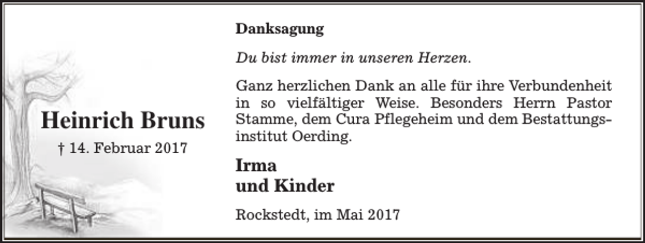 <p>Danksagung<br />Du bist immer in unseren Herzen.</p><p>Heinrich Bruns<br />† 14. Februar 2017</p><p>Ganz herzlichen Dank an alle für ihre Verbundenheit<br />in so vielfältiger Weise. Besonders Herrn Pastor<br />Stamme, dem Cura Pflegeheim und dem Bestattungsinstitut Oerding.</p><p>Irma<br />und Kinder<br />Rockstedt, im Mai 2017</p>