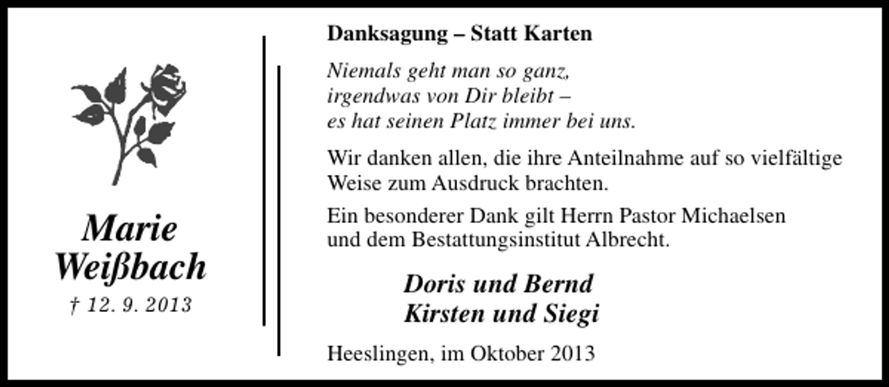<p>Danksagung – Statt Karten<br />Niemals geht man so ganz,<br />irgendwas von Dir bleibt –<br />es hat seinen Platz immer bei uns.</p><p>Marie<br />Weißbach<br />† 12. 9. 2013</p><p>Wir danken allen, die ihre Anteilnahme auf so vielfältige<br />Weise zum Ausdruck brachten.<br />Ein besonderer Dank gilt Herrn Pastor Michaelsen<br />und dem Bestattungsinstitut Albrecht.</p><p>Doris und Bernd<br />Kirsten und Siegi<br />Heeslingen, im Oktober 2013</p>