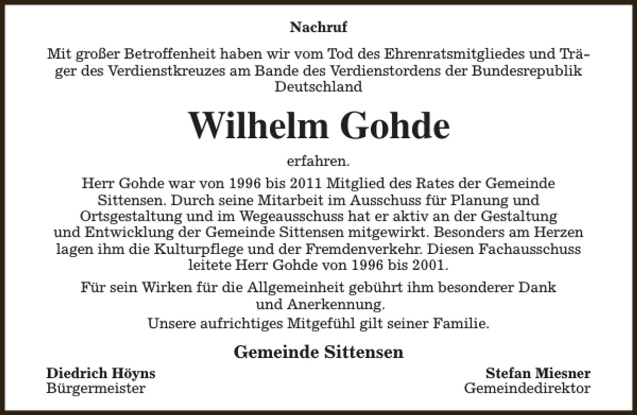 <p>Nachruf<br />Mit großer Betroffenheit haben wir vom Tod des Ehrenratsmitgliedes und Träger des Verdienstkreuzes am Bande des Verdienstordens der Bundesrepublik<br />Deutschland</p><p>Wilhelm Gohde<br />erfahren.</p><p>Herr Gohde war von 1996 bis 2011 Mitglied des Rates der Gemeinde<br />Sittensen. Durch seine Mitarbeit im Ausschuss für Planung und<br />Ortsgestaltung und im Wegeausschuss hat er aktiv an der Gestaltung<br />und Entwicklung der Gemeinde Sittensen mitgewirkt. Besonders am Herzen<br />lagen ihm die Kulturpflege und der Fremdenverkehr. Diesen Fachausschuss<br />leitete Herr Gohde von 1996 bis 2001.<br />Für sein Wirken für die Allgemeinheit gebührt ihm besonderer Dank<br />und Anerkennung.<br />Unsere aufrichtiges Mitgefühl gilt seiner Familie.<br />Diedrich Höyns<br />Bürgermeister</p><p>Gemeinde Sittensen</p><p>Stefan Miesner<br />Gemeindedirektor</p>