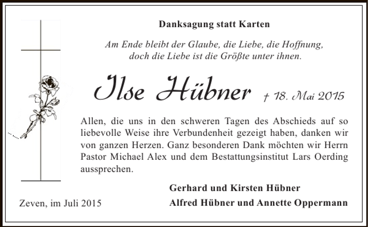 <p>Danksagung statt Karten<br />Am Ende bleibt der Glaube, die Liebe, die Hoffnung,<br />doch die Liebe ist die Größte unter ihnen.</p><p>Ilse Hübner</p><p>† 18. Mai 2015</p><p>Allen, die uns in den schweren Tagen des Abschieds auf so<br />liebevolle Weise ihre Verbundenheit gezeigt haben, danken wir<br />von ganzen Herzen. Ganz besonderen Dank möchten wir Herrn<br />Pastor Michael Alex und dem Bestattungsinstitut Lars Oerding<br />aussprechen.<br />Zeven, im Juli 2015</p><p>Gerhard und Kirsten Hübner<br />Alfred Hübner und Annette Oppermann</p>