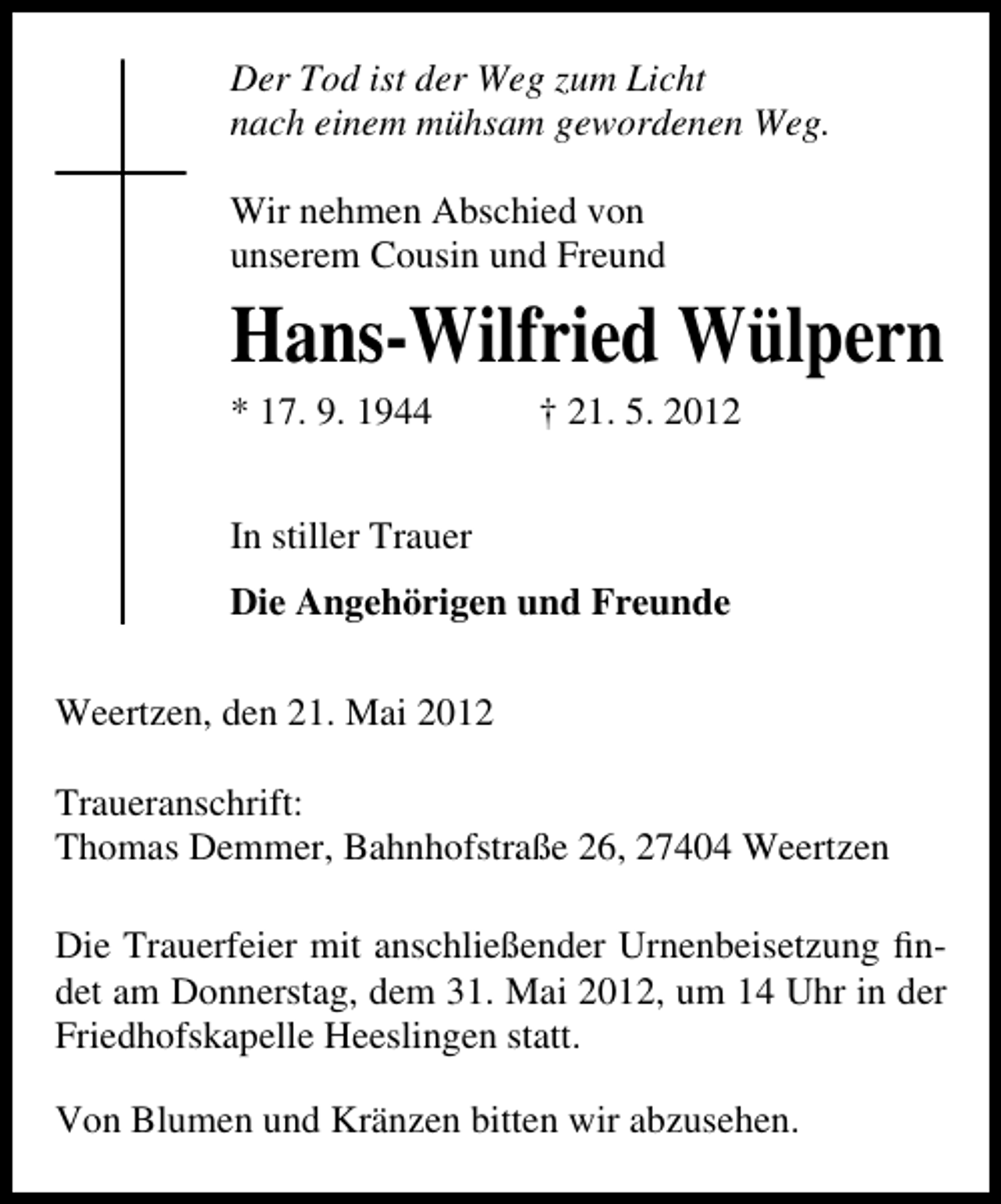 <p>Der Tod ist der Weg zum Licht<br />nach einem mühsam gewordenen Weg.<br />Wir nehmen Abschied von<br />unserem Cousin und Freund</p><p>Hans-Wilfried Wülpern<br />* 17. 9. 1944</p><p>† 21. 5. 2012</p><p>In stiller Trauer<br />Die Angehörigen und Freunde<br />Weertzen, den 21. Mai 2012<br />Traueranschrift:<br />Thomas Demmer, Bahnhofstraße 26, 27404 Weertzen<br />Die Trauerfeier mit anschließender Urnenbeisetzung ﬁndet am Donnerstag, dem 31. Mai 2012, um 14 Uhr in der<br />Friedhofskapelle Heeslingen statt.<br />Von Blumen und Kränzen bitten wir abzusehen.</p>