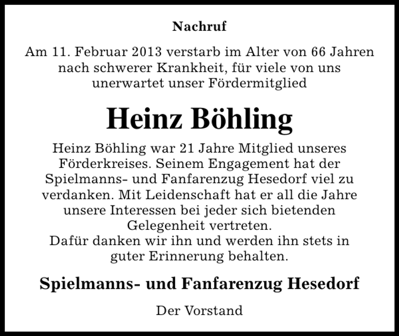 <p>Nachruf<br />Am 11. Februar 2013 verstarb im Alter von 66 Jahren<br />nach schwerer Krankheit, für viele von uns<br />unerwartet unser Fördermitglied</p><p>Heinz Böhling<br />Heinz Böhling war 21 Jahre Mitglied unseres<br />Förderkreises. Seinem Engagement hat der<br />Spielmanns- und Fanfarenzug Hesedorf viel zu<br />verdanken. Mit Leidenschaft hat er all die Jahre<br />unsere Interessen bei jeder sich bietenden<br />Gelegenheit vertreten.<br />Dafür danken wir ihn und werden ihn stets in<br />guter Erinnerung behalten.</p><p>Spielmanns- und Fanfarenzug Hesedorf<br />Der Vorstand</p>