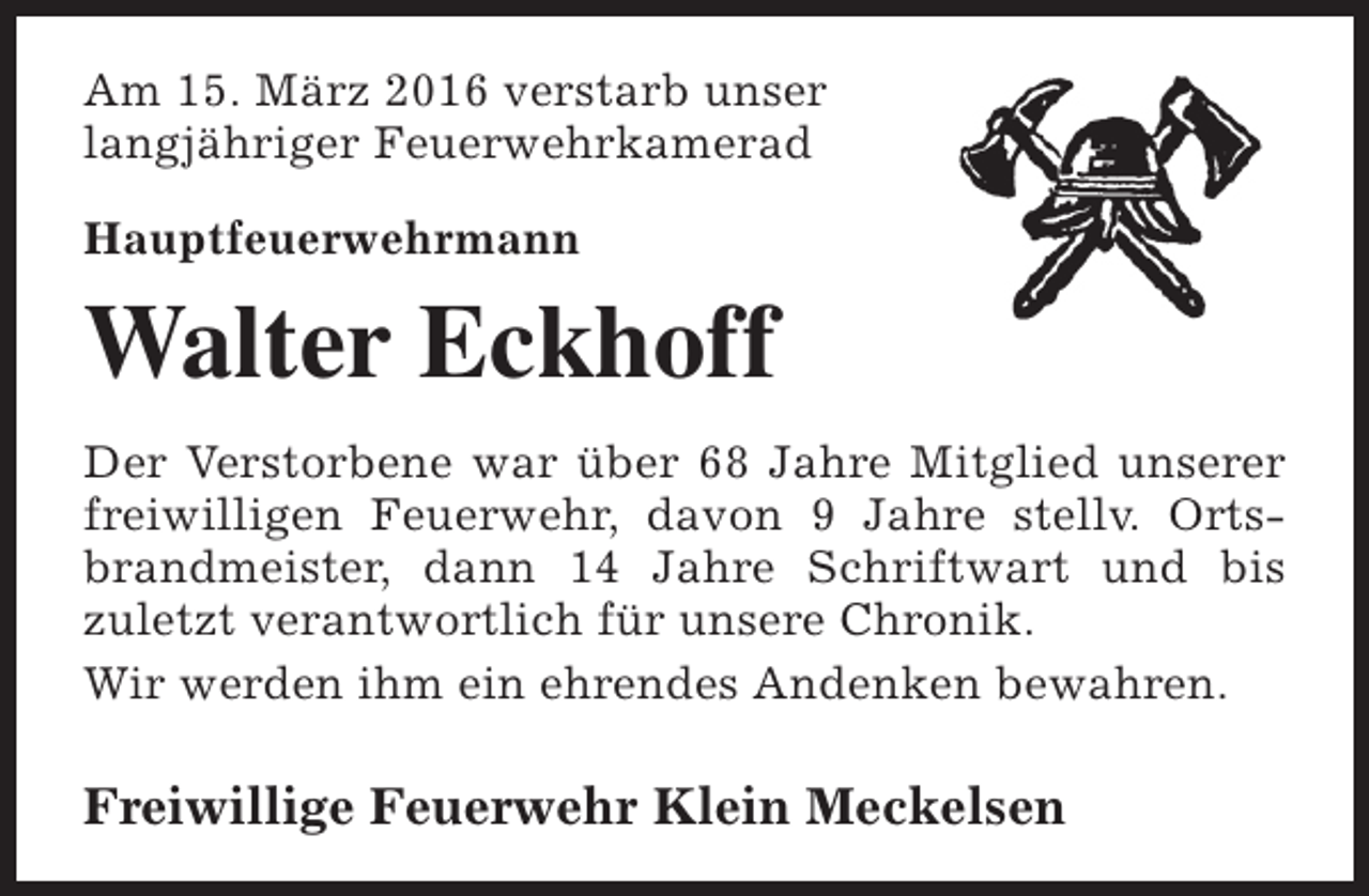 <p>Am 15. März 2016 verstarb unser<br />langjähriger Feuerwehrkamerad<br />Hauptfeuerwehrmann</p><p>Walter Eckhoff<br />Der Verstorbene war über 68 Jahre Mitglied unserer<br />freiwilligen Feuerwehr, davon 9 Jahre stellv. Ortsbrandmeister, dann 14 Jahre Schriftwart und bis<br />zuletzt verantwortlich für unsere Chronik.<br />Wir werden ihm ein ehrendes Andenken bewahren.</p><p>Freiwillige Feuerwehr Klein Meckelsen</p>