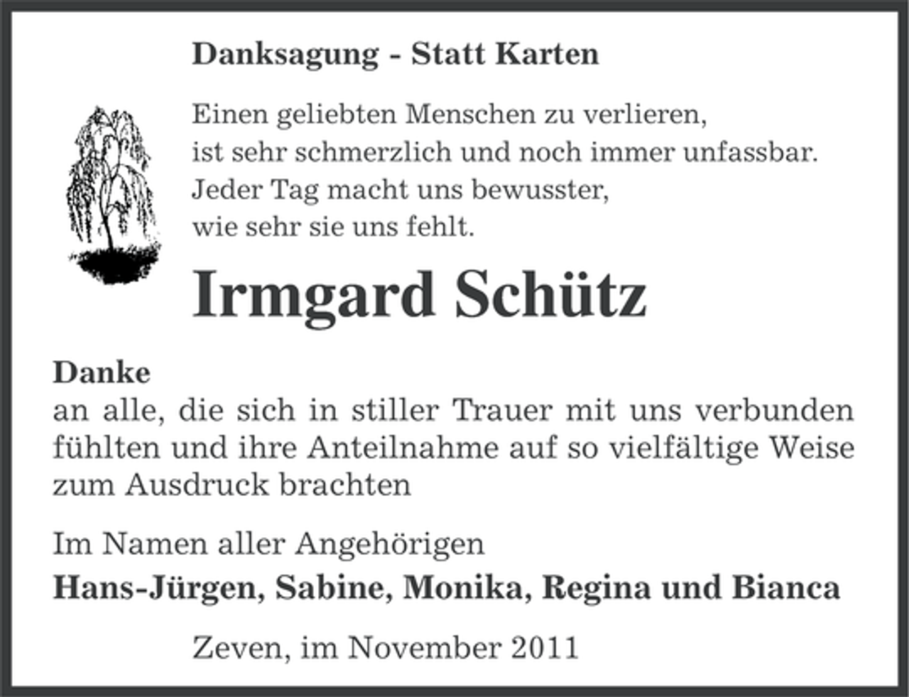 <p>Danksagung - Statt Karten<br />Einen geliebten Menschen zu verlieren,<br />ist sehr schmerzlich und noch immer unfassbar.<br />Jeder Tag macht uns bewusster,<br />wie sehr sie uns fehlt.</p><p>Irmgard Schütz<br />Danke<br />an alle, die sich in stiller Trauer mit uns verbunden<br />fühlten und ihre Anteilnahme auf so vielfältige Weise<br />zum Ausdruck brachten<br />Im Namen aller Angehörigen</p><p>Hans-Jürgen, Sabine, Monika, Regina und Bianca<br />Zeven, im November 2011</p>