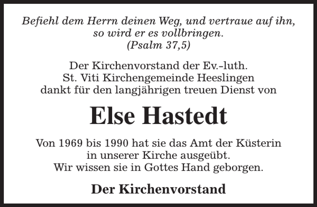<p>Befiehl dem Herrn deinen Weg, und vertraue auf ihn,<br />so wird er es vollbringen.<br />(Psalm 37,5)<br />Der Kirchenvorstand der Ev.-luth.<br />St. Viti Kirchengemeinde Heeslingen<br />dankt für den langjährigen treuen Dienst von</p><p>Else Hastedt<br />Von 1969 bis 1990 hat sie das Amt der Küsterin<br />in unserer Kirche ausgeübt.<br />Wir wissen sie in Gottes Hand geborgen.</p><p>Der Kirchenvorstand</p>