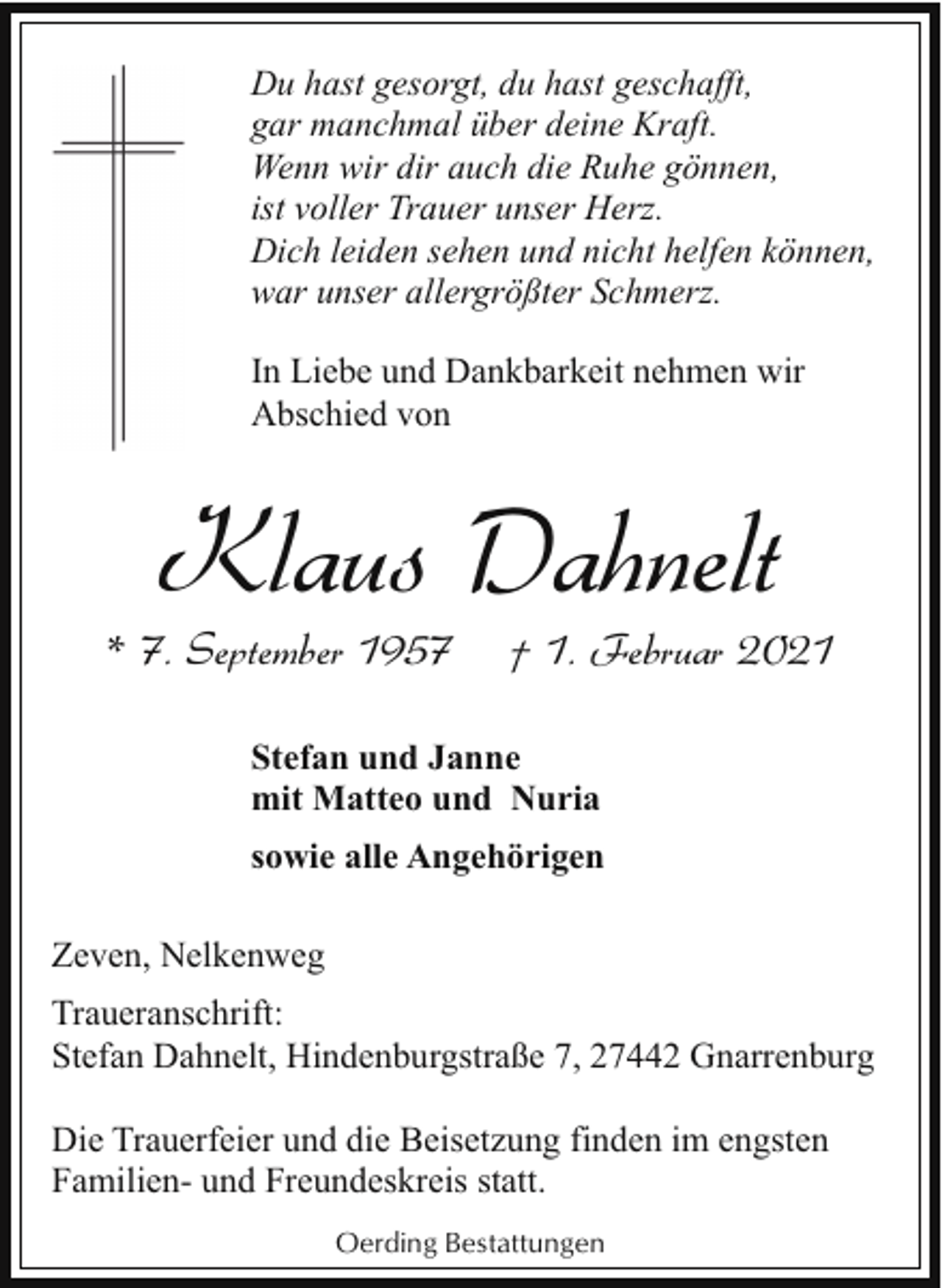 <p>Du hast gesorgt, du hast geschafft,<br />gar manchmal über deine Kraft.<br />Wenn wir dir auch die Ruhe gönnen,<br />ist voller Trauer unser Herz.<br />Dich leiden sehen und nicht helfen können,<br />war unser allergrößter Schmerz.<br />In Liebe und Dankbarkeit nehmen wir<br />Abschied von</p><p>Klaus Dahnelt</p><p>* 7. September 1957</p><p>† 1. Februar 2021</p><p>Stefan und Janne<br />mit Matteo und Nuria<br />sowie alle Angehörigen<br />Zeven, Nelkenweg<br />Traueranschrift:<br />Stefan Dahnelt, Hindenburgstraße 7, 27442 Gnarrenburg<br />Die Trauerfeier und die Beisetzung finden im engsten<br />Familien- und Freundeskreis statt.<br />Oerding Bestattungen</p>