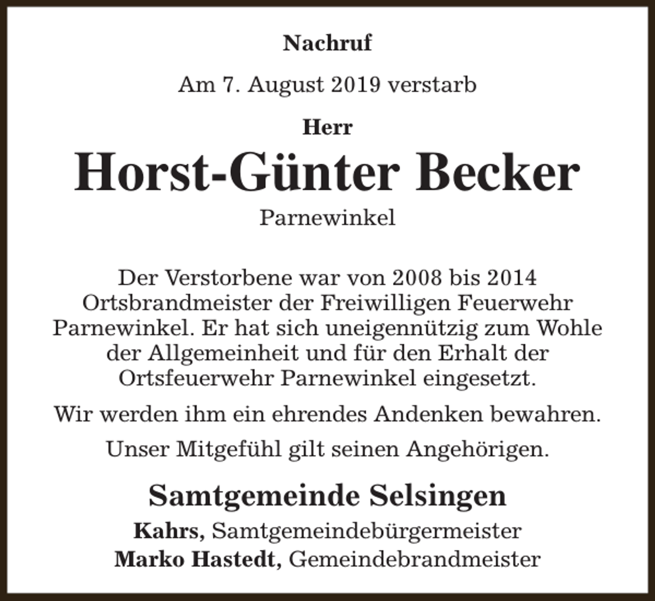 <p>Nachruf<br />Am 7. August 2019 verstarb<br />Herr</p><p>Horst-Günter Becker<br />Parnewinkel</p><p>Der Verstorbene war von 2008 bis 2014<br />Ortsbrandmeister der Freiwilligen Feuerwehr<br />Parnewinkel. Er hat sich uneigennützig zum Wohle<br />der Allgemeinheit und für den Erhalt der<br />Ortsfeuerwehr Parnewinkel eingesetzt.<br />Wir werden ihm ein ehrendes Andenken bewahren.<br />Unser Mitgefühl gilt seinen Angehörigen.</p><p>Samtgemeinde Selsingen<br />Kahrs, Samtgemeindebürgermeister<br />Marko Hastedt, Gemeindebrandmeister</p>